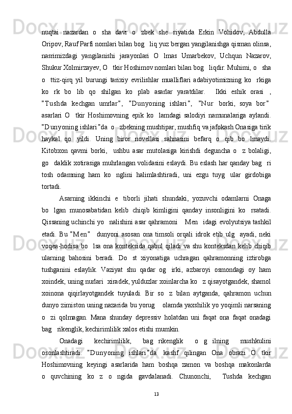 nuqtai   nazardan   o sha   davr   o zbek   she riyatida   Erkin   Vohidov,   Abdulla  
Oripov, Rauf Parfi nomlari bilan bog liq yuz bergan yangilanishga qisman olinsa,	

nasrimizdagi   yangilanishi   jarayonlari   O lmas   Umarbekov,   Uchqun   Nazarov,	

Shukur Xolmirzayev, O tkir Hoshimov nomlari bilan bog liqdir. Muhimi, o sha	
  
o ttiz-qirq   yil   burungi   tarixiy   evrilishlar   mualliflari   adabiyotimizning   ko rkiga	
 
ko rk   bo lib   qo shilgan   ko plab   asarlar   yaratdilar.   Ikki   eshik   orasi ,
     
T u shda   kechgan   umrlar ,   D u nyoning   ishlari ,   N u r   borki,   soya   bor	
     
asarlari   O tkir   Hoshimovning   epik   ko lamdagi   salodiyi   namunalariga   aylandi.	
 
D u nyoning ishlari d a  o zbekning mushtipar, mushfiq va jafokash Onasiga tirik	
 	
haykal   qo yildi.   Uning   biror   novellasi   sahnasini   befarq   o qib   bo lmaydi.	
  
Kitobxon   qavmi   borki,     ushbu   asar   mutolasiga   kirishdi   deguncha   o z   bolaligi,	

go daklik xotirasiga muhrlangan volidasini eslaydi. Bu eslash har qanday bag ri	
 
tosh   odamning   ham   ko nglini   halimlashtiradi,   uni   ezgu   tuyg ular   girdobiga	
 
tortadi.
Asarning   ikkinchi   e tiborli   jihati   shundaki,   yozuvchi   odamlarni   Onaga	

bo lgan   munosabatidan   kelib   chiqib   kimligini   qanday   insonligini   ko rsatadi.	
 
Qissaning uchinchi yo nalishini asar qahramoni  Men idagi evolyutsiya tashkil	
  
etadi.   Bu   M e n   dunyoni   asosan   ona   timsoli   orqali   idrok   etib   ulg ayadi,   neki	
 	
voqea-hodisa bo lsa  ona konteksida  qabul  qiladi  va shu konteksdan  kelib chiqib	

ularning   bahosini   beradi.   Do st   xiyonatiga   uchragan   qahramonning   iztirobga	

tushganini   eslaylik.   Vaziyat   shu   qadar   og irki,   azbaroyi   osmondagi   oy   ham	

xoindek, uning nurlari  xiradek, yulduzlar xoinlarcha ko z qisayotgandek, shamol	

xoinona   qiqirlayotgandek   tuyuladi.   Bir   so z   bilan   aytganda,   qahramon   uchun	

dunyo zimiston uning nazarida bu yorug  olamda yaxshilik yo yoqimli narsaning	

o zi   qolmagan.   Mana   shunday   depressiv   holatdan   uni   faqat   ona   faqat   onadagi	

bag rikenglik, kechirimlilik xalos etishi mumkin.	

Onadagi   kechirimlilik,   bag rikenglik   o g ilning   mushkulini	
  
osonlashtiradi.   D u nyoning   ishlari d a   kashf   qilingan   Ona   obrazi   O tkir	
 	
Hoshimovning   keyingi   asarlarida   ham   boshqa   zamon   va   boshqa   makonlarda
o quvchining   ko z   o ngida   gavdalanadi.   Chunonchi,   Tushda   kechgan	
   
13 
