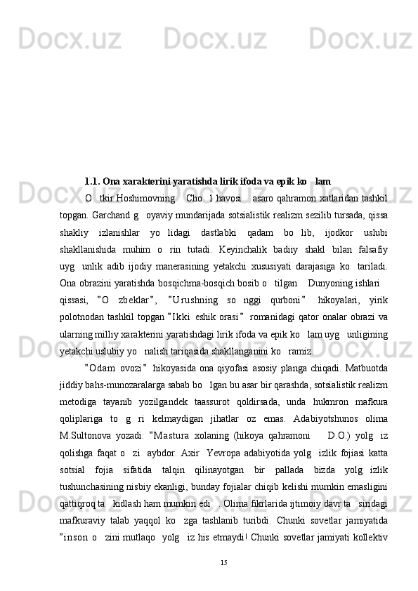 1.1. Ona xarakterini yaratishda lirik ifoda va epik ko lam
O tkir Hoshimovning  Cho l havosi  asaro qahramon xatlaridan tashkil	
   
topgan. Garchand g oyaviy mundarijada sotsialistik realizm sezilib tursada, qissa	

shakliy   izlanishlar   yo lidagi   dastlabki   qadam   bo lib,   ijodkor   uslubi	
 
shakllanishida   muhim   o rin   tutadi.   Keyinchalik   badiiy   shakl   bilan   falsafiy

uyg unlik   adib   ijodiy   manerasining   yetakchi   xususiyati   darajasiga   ko tariladi.	
 
Ona obrazini yaratishda bosqichma-bosqich bosib o tilgan  Dunyoning ishlari	
  
qissasi,   O zbeklar ,   U r ushning   so nggi   qurboni   hikoyalari,   yirik	
   	 
polotnodan   tashkil   topgan   I k ki   eshik   orasi   romanidagi   qator   onalar   obrazi   va	
 
ularning milliy xarakterini yaratishdagi lirik ifoda va epik ko lam uyg unligining	
 
yetakchi uslubiy yo nalish tariqasida shakllanganini ko ramiz. 	
 
O d am   ovozi   hikoyasida   ona   qiyofasi   asosiy   planga   chiqadi.   Matbuotda	
 
jiddiy bahs-munozaralarga sabab bo lgan bu asar bir qarashda, sotsialistik realizm	

metodiga   tayanib   yozilgandek   taassurot   qoldirsada,   unda   hukmron   mafkura
qoliplariga   to g ri   kelmaydigan   jihatlar   oz   emas.   Adabiyotshunos   olima	
 
M.Sultonova   yozadi:   M a s tura   xolaning   (hikoya   qahramoni     D.O.)   yolg iz	
	 
qolishga   faqat   o zi     aybdor.   Axir     Yevropa   adabiyotida   yolg izlik   fojiasi   katta	
 
sotsial   fojia   sifatida   talqin   qilinayotgan   bir   pallada   bizda   yolg izlik	

tushunchasining nisbiy ekanligi, bunday fojialar chiqib kelishi mumkin emasligini
qattiqroq ta kidlash ham mumkin edi . Olima fikrlarida ijtimoiy davr ta siridagi	
  
mafkuraviy   talab   yaqqol   ko zga   tashlanib   turibdi.   Chunki   sovetlar   jamiyatida	

i n s on  o zini mutlaqo   yolg iz his etmaydi! Chunki sovetlar jamiyati kollektiv	
	 
15 