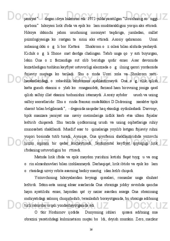 jamiyat    degan ideya hukmron edi. 1972-yilda yaratilgan  U r ushning so nggi 	 
qurboni  hikoyasi lirik ifoda va epik ko lam mushtarakligini yorqin aks ettiradi.	
	
Hikoya   ikkinchi   jahon   urushining   insoniyat   taqdiriga,   jumladan,   millat
psixologiyasiga   ko rsatgan   ta sirini   aks   ettiradi.   Asosiy   qahramon     Umri	
  
xolaning ikki o g li bor. Kattasi   Shoikrom o z oilasi bilan alohida yashaydi.	
   
Kichik   o g li   Shone mat   dardga   chalingan.   Tabib   unga   qo y   suti   buyurgan,	
   
lekin   Ona   o z   farzandiga   sut   olib   berishga   qodir   emas.   Asar   davomida	

kuzatiladigan tushkun kayfiyat ustuvorligi alamzada o g ilning qarori yordamida	
 
fojiaviy   nuqtaga   ko tariladi.   Shu   o rinda   Umri   xola   va   Shoikrom   xatti-	
 
harakatlaridagi   o xshashlik   kitobxonni   ajablantirmaydi.   Ona   o g rilik   qilish	
  
katta   gunoh   ekanini   o ylab   ko rmaganidek,   farzand   ham   birovning   joniga   qasd	
 
qilish salbiy illat ekanini tushunishni  istamaydi. Asosiy aybdor   urush va uning	

salbiy asoratlaridir. Shu o rinda fransuz mutafakkiri D.Didroning  xarakter tipik	
 
sharoit bilan belgilanadi ,  - deganida naqadar haq ekanligi oydinlashadi. Darvoqe,

tipik   manzara   jamiyat   ma naviy   mezonlariga   zidlik   kasb   etsa   ulkan   fojialar	

keltirib   chiqaradi.   Shu   tarzda   ijodkorning   urush   va   uning   oqibatlariga   ruhiy
munosabati   shakllandi.   Muallif   asar   to qimalariga   yoyilib   ketgan   fojiaviy   ruhni	

yuqori   bosimda   tutib   turadi.   Ayniqsa,   Ona   qiyofasini   shakllantirishda   yozuvchi
lirizm   oqimini   bir   qadar   kuchaytiradi.   Sentimental   kayfiyat   quyuqligi   lirik
ifodaning ustuvorligini bo rttiradi.	

Matnda   lirik   ifoda   va   epik   maydon   yurishini   ketishi   faqat   tuyg u   va   ong	

o rin almashnuvlari bilan izohlanmaydi. Darhaqiqat, lirik ibtido va epik ko lam	
 
o rtasidagi uzviy robita asarning badiiy mantig idan kelib chiqadi.
 
Yozuvchining   hikoyalaridan   keyingi   qissalari,   romanlar   unga   shuhrat
keltirdi.   Sekin-asta   uning   aksar   asarlarida   Ona   obraziga   jiddiy   ravishda   qancha
hajm   ajratilishi   emas,   hajmdan   qat iy   nazar   asardan   asarga   Ona   obrazining	

mohiyatidagi salmoq chuqurlashib, teranlashib borayotganida, bu obrazga adibning
turli rakurslar orqali yondashayotganida edi.
O tkir   Hoshimov   ijodida   Dunyoning   ishlari   qissasi   adibning   ona	
  
obrazini   yaratishdagi   kulminatsion   nuqtai   bo ldi,   deyish   mumkin.   Zero,   mazkur	

16 