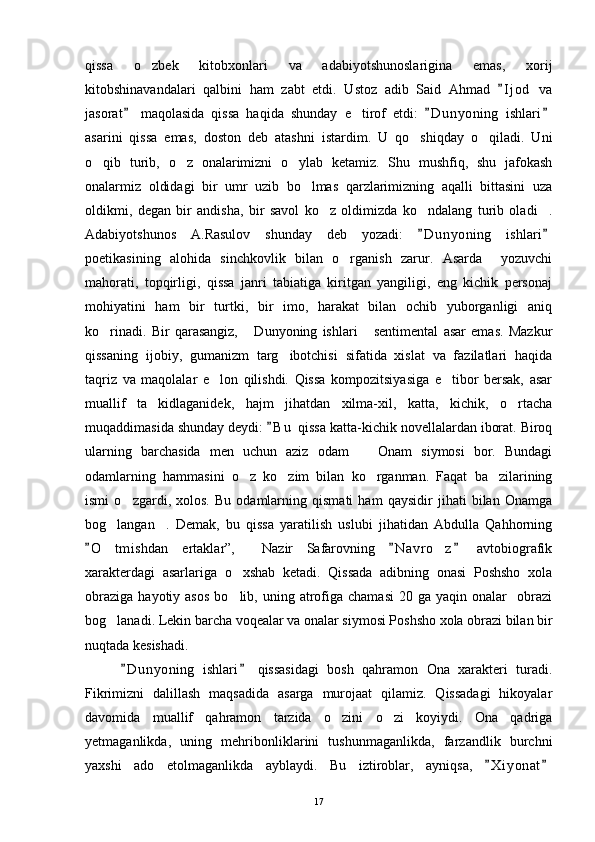 qissa   o zbek   kitobxonlari   va   adabiyotshunoslarigina   emas,   xorij
kitobshinavandalari   qalbini   ham   zabt   etdi.   Ustoz   adib   Said   Ahmad   I j od   va	

jasorat   maqolasida   qissa   haqida   shunday   e tirof   etdi:   D u nyoning   ishlari	
  	
asarini   qissa   emas,   doston   deb   atashni   istardim.   U   qo shiqday   o qiladi.   Uni	
 
o qib   turib,   o z   onalarimizni   o ylab   ketamiz.   Shu   mushfiq,   shu   jafokash	
  
onalarmiz   oldidagi   bir   umr   uzib   bo lmas   qarzlarimizning   aqalli   bittasini   uza	

oldikmi,   degan   bir   andisha,   bir   savol   ko z   oldimizda   ko ndalang   turib   oladi .	
  
Adabiyotshunos   A.Rasulov   shunday   deb   yozadi:   D u n yoning   ishlari	
 
poetikasining   alohida   sinchkovlik   bilan   o rganish   zarur.   Asarda     yozuvchi	

mahorati,   topqirligi,   qissa   janri   tabiatiga   kiritgan   yangiligi,   eng   kichik   personaj
mohiyatini   ham   bir   turtki,   bir   imo,   harakat   bilan   ochib   yuborganligi   aniq
ko rinadi.   Bir   qarasangiz,   Dunyoning   ishlari   sentimental   asar   emas.   Mazkur	
  
qissaning   ijobiy,   gumanizm   targ ibotchisi   sifatida   xislat   va   fazilatlari   haqida	

taqriz   va   maqolalar   e lon   qilishdi.   Qissa   kompozitsiyasiga   e tibor   bersak,   asar	
 
muallif   ta kidlaganidek,   hajm   jihatdan   xilma-xil,   katta,   kichik,   o rtacha	
 
muqaddimasida shunday deydi:  B u  qissa katta-kichik novellalardan iborat. Biroq	

ularning   barchasida   men   uchun   aziz   odam     Onam   siymosi   bor.   Bundagi	

odamlarning   hammasini   o z   ko zim   bilan   ko rganman.   Faqat   ba zilarining	
   
ismi   o zgardi,   xolos.   Bu   odamlarning   qismati   ham   qaysidir   jihati   bilan   Onamga	

bog langan .   Demak,   bu   qissa   yaratilish   uslubi   jihatidan   Abdulla   Qahhorning	
 
O t mishdan   ertaklar”,     Nazir   Safarovning   N a vro z   avtobiografik	
  	 
xarakterdagi   asarlariga   o xshab   ketadi.   Qissada   adibning   onasi   Poshsho   xola	

obraziga   hayotiy  asos   bo lib,  uning  atrofiga  chamasi   20  ga  yaqin  onalar     obrazi

bog lanadi. Lekin barcha voqealar va onalar siymosi Poshsho xola obrazi bilan bir	

nuqtada kesishadi.
D u nyoning   ishlari   qissasidagi   bosh   qahramon   Ona   xarakteri   turadi.	
 
Fikrimizni   dalillash   maqsadida   asarga   murojaat   qilamiz.   Qissadagi   hikoyalar
davomida   muallif   qahramon   tarzida   o zini   o zi   koyiydi.   Ona   qadriga	
 
yetmaganlikda,   uning   mehribonliklarini   tushunmaganlikda,   farzandlik   burchni
yaxshi   ado   etolmaganlikda   ayblaydi.   Bu   iztiroblar,   ayniqsa,   X i yonat	
 
17 