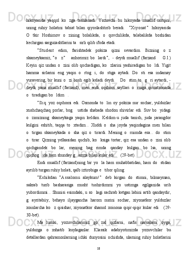 hikoyasida   yaqqol   ko zga   tashlanadi.   Yozuvchi   bu   hikoyada   muallif   nutqini,
uning   ruhiy   holatini   tabiat   bilan   qiyoslashtirib   beradi.     X i yonat   hikoyasida	
 
O tkir   Hoshimov   o zining   bolalikda,   o quvchilikda,   talabalikda   boshidan	
  
kechirgan sarguzashtlarini ta sirli qilib ifoda etadi.	

S t udent   edim,   farishtadek   pokiza   qizni   sevardim.   Bizning   o z	
	
skameykamiz,   o z     anhorimiz   bo lardi ,   -   deydi   muallif   (farzand     G.I.)	
  	  
Keyin   qiz   undan   o zini   olib   qochadigan,   ko zlarini   yashiradigan   bo ldi.   Yigit
  
hamma   sirlarini   eng   yaqin   o rtog i,   do stiga   aytadi.   Do sti   esa   indamay	
   
yuravering,   bir   kuni   o zi   bosh   egib  keladi   deydi.   Do stim   to g ri   aytardi,   -	
    
deydi   yana   muallif   (farzand),   men   endi   oqshom   sayllari   o rniga   qiroatxonada	

o tiradigan bo ldim .	
  
I l i q   yoz   oqshomi   edi.   Osmonda   to lin   oy   pokiza   nur   sochar,   yulduzlar	
	
xushchaqchaq   porlar,   bog   ustida   shabada   shodon   shivirlar   edi.   Suv   bo yidagi	
 
o zimizning   skameykaga   yaqin   keldim.   Keldim-u   juda   tanish,   juda   jarangdor	

kulgini   eshitib,   taqqa   to xtadim...   Xuddi   o sha   joyda   yaqindagina   men   bilan	
 
o tirgan   skameykada   o sha   qiz   o tirardi.   Mening   o rnimda   esa...   do stim	
    
o tirar.   Qizning   yelkasidan   quchib,   ko ksiga   tortar,   qiz   esa   undan   o zini   olib
  
qochgandek   bo lar,   mening   bag rimda   qanday   kulgan   bo lsa,   uning	
  
quchog ida ham shunday g amza bilan kular edi... (29-bet).	
  
Endi   muallif   (farzand)ning   bir   yo la   ham   muhabbatidan,   ham   do stidan	
 
ayrilib turgan ruhiy holati, qalb iztirobiga e tibor qiling:

E s hikdan   A s s alomu   alaykum!   deb   kirgan   do stimni,   bilmayman,	
  	
sakrab   turib   basharasiga   musht   tushirdimmi   yo   ustimga   egilganida   urib
yubordimmi... Shunisi  esimdaki, u so lagi  sachrab ketgan labini  artib qandaydir,	

g ayritabiiy,   behayo   iljaygancha   harom   nurini   sochar,   xiyonatkor   yulduzlar	

xoinlarcha   ko z   qisishar,   xiyonatkor   shamol   xoinona   qiqir-qiqir   kular   edi   (29-	
 
30-bet).
Ma lumki,   yozuvchilarimiz   go zal   qizlarni,   nafis   narsalarni   oyga,	
 
yulduzga   o xshatib   kuylaganlar.   Klassik   adabiyotimizda   yozuvchilar   bu	

detallardan   qahramonlarning   ichki   dunyosini   ochishda,   ularning   ruhiy   holatlarini
18 