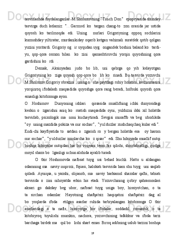 tasvirlashda foydalanganlar. M.Sholoxovning  T i nch  Don  epopeyasida shunday 
tasvirga   duch   kelamiz:   . . .Garmsel   ko targan   chang-to zon   orasida   jar   ustida	
	 
quyosh   ko tarilmoqda   edi.   Uning     nurlari   Grigoriyning   oppoq   sochlarini	

kumushday yiltiratar, murdanikiday oqarib ketgan vahimali suratdek qotib qolgan
yuzini yoritardi. Grigoriy og ir uyqudan uyg ongandek boshini baland ko tardi-	
  
yu,   qop-qora   osmon   bilan     ko zini     qamashtiruvchi   yorqin   quyoshning   qora	

gardishini ko rdi .	
 
Demak,   Aksinyadan   judo   bo lib,   uni   qabrga   qo yib   kelayotgan	
 
Grigoriyning   ko ziga   quyosh   qop-qora   bo lib   ko rinadi.   Bu   tasvirda   yozuvchi	
  
M.Sholoxov Grigoriy obrazini , uning o sha paytdagi ruhiy holatini, kechinmasini	

yorqinroq   ifodalash   maqsadida   quyoshga   qora   rang   beradi,   holbuki   quyosh   qora
emasligi kitobxonga ayon.
O .Hoshimov   Dunyoning   ishlari   qissasida   muallifning   ichki   dunyosidagi	
  
keskin   o zgarishni   aniq   ko rsatish   maqsadida   oyni,   yulduzni   ikki   xil   holatda	
 
tasvirlab,   psixologik   ma noni   kuchaytiradi.   Sevgisi   musaffo   va   beg uborlikda	
 
o y  uning mazdida pokiza va nur sochar ,   y u l duzlar  xushchaqchaq kular edi .	
   
Endi-chi   kayfiyatida   to satdan   o zgarish   ro y   bergan   holatda   esa   oy   harom	
   
nur sochar ,   y u l duzlar  xoinlarcha ko z qisar  edi. Shu hikoyada muallif nutqi	
  	
boshqa hikoyalar  nutqidan har  bir  voqeani  teran  his  qilishi, shoirtabiatligi, ijodga
moyil shaxs bo lganligi uchun alohida ajralib turadi.	

O tkir   Hoshimovda   nafosat   tuyg usi   behad   kuchli.   Hatto   u   aldangan	
 
odamning ma naviy inqirozi, fojiasi, halokati tasvirida ham shu tuyg uni saqlab	
 
qoladi.   Ayniqsa,   u   yaxshi,   olijanob,   ma naviy   barkamol   shaxslar   qalbi,   tabiati	

tasvirida   o zini   nihoyatda   erkin   his   etadi.   Yozuvchining   ijobiy   qahramonlari	

aksari   go dakday   beg ubor,   nafosat   tuyg usiga   boy,   hissiyotchan,   o ta
   
ta sirchan   odamlar.   Hayotning   shafqatsiz   haqiqatini   shafqatsiz   dag al	
 
bo yoqlarda   ifoda     etilgan   asarlar   ruhida   tarbiyalangan   kitobxonga   O tkir
 
asarlaridagi   o ta   nafis,   hissiyotga   bor   ifodalar,   soddadil,   romantik,   o ta	
 
kitobiyroq   tuyulishi   mumkin,   nachora,   yozuvchining   tafakkur   va   ifoda   tarzi
barchaga birdek ma qul bo lishi shart emas. Biroq adibning uslub tarzini boshqa	
 
19 