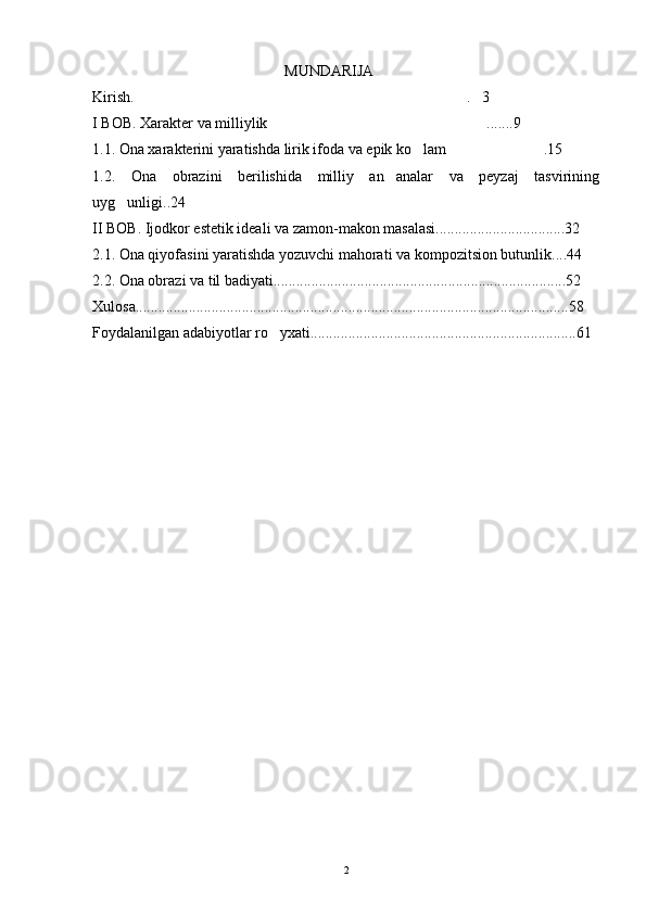 MUNDARIJA
Kirish.  . 3 
I BOB. Xarakter va milliylik .......9	

1.1. Ona xarakterini yaratishda lirik ifoda va epik ko lam .15	
 
1.2.   Ona   obrazini   berilishida   milliy   an analar   va   peyzaj   tasvirining	

uyg unligi..24	

II BOB. Ijodkor estetik ideali va zamon-makon masalasi..................................32
2.1. Ona qiyofasini yaratishda yozuvchi mahorati va kompozitsion butunlik....44
2.2. Ona obrazi va til badiyati.............................................................................52
Xulosa..................................................................................................................58
Foydalanilgan adabiyotlar ro yxati......................................................................61	

2 