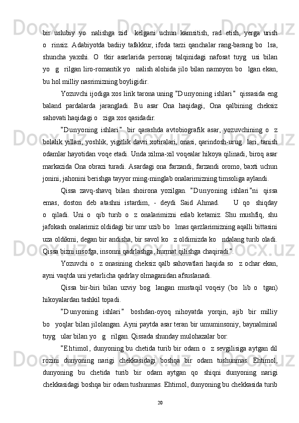 bir   uslubiy   yo nalishga   zid     kelgani   uchun   kamsitish,   rad   etish,   yerga   urish
o rinsiz.   Adabiyotda   badiiy   tafakkur,   ifoda   tarzi   qanchalar   rang-barang   bo lsa,	
 
shuncha   yaxshi.   O tkir   asarlarida   personaj   talqinidagi   nafosat   tuyg usi   bilan	
 
yo g rilgan liro-romantik yo nalish alohida  jilo bilan namoyon bo lgan ekan,	
   
bu hol milliy nasrimizning boyligidir.
Yozuvchi ijodiga xos lirik tarona uning  D u nyoning  ishlari  qissasida eng	
 
baland   pardalarda   jarangladi.   Bu   asar   Ona   haqidagi,   Ona   qalbining   cheksiz
sahovati haqidagi o ziga xos qasidadir.	

D u nyoning   ishlari   bir   qarashda   avtobiografik   asar,   yozuvchining   o z	
 	
bolalik yillari, yoshlik, yigitlik davri xotiralari, onasi, qarindosh-urug lari, tanish	

odamlar hayotidan voqe etadi. Unda xilma-xil voqealar hikoya qilinadi, biroq asar
markazida Ona obrazi turadi. Asardagi ona farzandi, farzandi oromo, baxti uchun
jonini, jahonini berishga tayyor ming-minglab onalarimizning timsoliga aylandi.
Qissa   zavq-shavq   bilan   shoirona   yozilgan.   D u nyoning   ishlari n i   qissa	
 
emas,   doston   deb   atashni   istardim,   -   deydi   Said   Ahmad.     U   qo shiqday	
 
o qiladi.   Uni   o qib   turib   o z   onalarimizni   eslab   ketamiz.   Shu   mushfiq,   shu	
  
jafokash onalarimiz oldidagi bir umr uzib bo lmas qarzlarimizning aqalli bittasini	

uza oldikmi, degan bir andisha, bir savol ko z oldimizda ko ndalang turib oladi.
 
Qissa bizni insofga, insonni qadrlashga, hurmat qilishga chaqiradi .	

Yozuvchi  o z onasining cheksiz qalb sahovatlari  haqida so z  ochar ekan,	
 
ayni vaqtda uni yetarlicha qadrlay olmaganidan afsuslanadi.
Qissa   bir-biri   bilan   uzviy   bog langan   mustaqil   voqeiy   (bo lib   o tgan)	
  
hikoyalardan tashkil topadi.
D u nyoning   ishlari   boshdan-oyoq   nihoyatda   yorqin,   ajib   bir   milliy	
 
bo yoqlar bilan jilolangan. Ayni paytda asar teran bir umuminsoniy, baynalminal	

tuyg ular bilan yo g rilgan. Qissada shunday mulohazalar bor:	
  
E h t imol,  dunyoning bu chetida turib bir  odam  o z sevgilisiga  aytgan dil	
	
rozini   dunyoning   narigi   chekkasidagi   boshqa   bir   odam   tushunmas.   Ehtimol,
dunyoning   bu   chetida   turib   bir   odam   aytgan   qo shiqni   dunyoning   narigi	

chekkasidagi boshqa bir odam tushunmas. Ehtimol, dunyoning bu chekkasida turib
20 