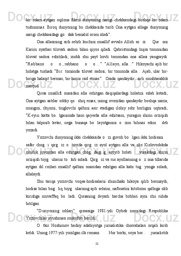bir   odam   aytgan   oqilona   fikrni   dunyoning   narigi   chekkasidagi   boshqa   bir   odam
tushunmas.   Biroq   dunyoning   bu   chekkasida   turib   Ona   aytgan   allaga   dunyoning
narigi chekkasidagi go dak bemalol orom oladi”.
Ona   allasining   sirli-sehrli   kuchini   muallif   avvalo   Alloh   so zi     Qur oni	
  
Karim   oyatlari   tilovati   sadosi   bilan   qiyos   qiladi.   Qabristondagi   hujra   tomonidan
tilovat   sadosi   eshitiladi,   xuddi   shu   payt   hovli   tomondan   ona   allasi   yangraydi:
R a b bano    o   o , rabbano   o   o ...   A l l ayo,  alla...  Hikoyachi ajib bir	
   	   
holatga   tushadi   B i r   tomonda   tilovat   sadosi,   bir   tomonda   alla...   Ajab,   ular   bir-	

biriga   halaqit   bermas,   bir-birini   rad   etmas .   Orada   qandaydir     sirli   mushtaraklik	

mavjud.
Qissa   muallifi   onasidan   alla   eshitgan   daqiqalardagi   holatini   eslab   ketadi;
Ona aytgan satrlar oddiy qo shiq emas, uning ovozidan qandaydir boshqa narza,	

mungmi,   iltijomi,   tinglovchi   qalbini   asir   etadigan   ilohiy   sehr   borligini   uqtiradi;
K e yin   katta   bo lganimda   ham   qayerda   alla   eshitsam,   yuragim   shirin   orziqish	
	
bilan   talpinib   ketar,   nega   bunaqa   bo layotganini   o zim   bilmas   edim   deb	
  
yozadi.
Yozuvchi dunyoning ikki chekkasida o zi guvoh bo lgan ikki hodisani 	
  
safar   chog i   qirg iz   o tovida   qirg iz   ayol   aytgan   alla   va   olis   Kislovodskda	
   
sibirlik   juvondan   alla   eshitgan   chog dagi   g aroyib   holati     yurakdagi   shirin	
  
orziqish tuyg ularini to kib soladi. Qirg iz va rus ayollarining o z ona tillarida	
   
aytgan   dil   rozlari   muallif   qalbini   onasidan   eshitgan   alla   kabi   tug yonga   soladi,	

allalaydi.
Shu   tariqa   yozuvchi   voqea-hodisalarni   shunchaki   hikoya   qilib   bermaydi,
hodisa bilan bog liq tuyg ularning ajib sehrini, nafosatini kitobxon qalbiga olib	
 
kirishga   muvaffaq   bo ladi.   Qissaning   deyarli   barcha   boblari   ayni   shu   ruhda	

bitilgan. 
D u nyoning   ishlari   qissasiga   1981-yili   Oybek   nomidagi   Respublika	
 
Yozuvchilar uyushmasi mukofoti berildi.
O tkir   Hoshimov   badiiy   adabiyotga   jurnalistika   chorrahalari   orqali   kirib	

keldi. Uning 1977-yili yozilgan ilk romani    Nur borki, soya bor...  jurnalistik	
  
21 