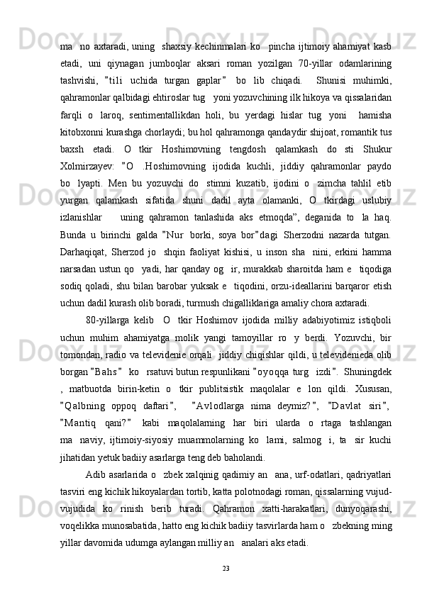 ma no   axtaradi,   uning     shaxsiy   kechinmalari   ko pincha   ijtimoiy   ahamiyat   kasb 
etadi,   uni   qiynagan   jumboqlar   aksari   roman   yozilgan   70-yillar   odamlarining
tashvishi,   t i l i   uchida   turgan   gaplar   bo lib   chiqadi.     Shunisi   muhimki,	
 	
qahramonlar qalbidagi ehtiroslar tug yoni yozuvchining ilk hikoya va qissalaridan	

farqli   o laroq,   sentimentallikdan   holi,   bu   yerdagi   hislar   tug yoni     hamisha	
 
kitobxonni kurashga chorlaydi; bu hol qahramonga qandaydir shijoat, romantik tus
baxsh   etadi.   O tkir   Hoshimovning   tengdosh   qalamkash   do sti   Shukur	
 
Xolmirzayev:   O .Hoshimovning   ijodida   kuchli,   jiddiy   qahramonlar   paydo	
	
bo lyapti.   Men   bu   yozuvchi   do stimni   kuzatib,   ijodini   o zimcha   tahlil   etib	
  
yurgan   qalamkash   sifatida   shuni   dadil   ayta   olamanki,   O tkirdagi   uslubiy	

izlanishlar     uning   qahramon   tanlashida   aks   etmoqda”,   deganida   to la   haq.	
 
Bunda   u   birinchi   galda   N u r   borki,   soya   bor d agi   Sherzodni   nazarda   tutgan.	
 
Darhaqiqat,   Sherzod   jo shqin   faoliyat   kishisi,   u   inson   sha nini,   erkini   hamma
 
narsadan  ustun  qo yadi, har   qanday og ir, murakkab  sharoitda  ham  e tiqodiga	
  
sodiq qoladi, shu  bilan barobar  yuksak  e tiqodini, orzu-ideallarini  barqaror  etish	

uchun dadil kurash olib boradi, turmush chigalliklariga amaliy chora axtaradi.
80-yillarga   kelib     O tkir   Hoshimov   ijodida   milliy   adabiyotimiz   istiqboli	

uchun   muhim   ahamiyatga   molik   yangi   tamoyillar   ro y   berdi.   Yozuvchi,   bir	

tomondan, radio va televidenie orqali   jiddiy chiqishlar qildi, u televidenieda olib
borgan  B a h s  ko rsatuvi butun respunlikani  o y oqqa  turg izdi .  Shuningdek	
   	 
,   matbuotda   birin-ketin   o tkir   publitsistik   maqolalar   e lon   qildi.   Xususan,	
 
Q a l bning   oppoq   daftari ,     A v l odlarga   nima   deymiz? ,   D a vlat   siri ,	
     
M a n tiq   qani?   kabi   maqolalarning   har   biri   ularda   o rtaga   tashlangan
 	
ma naviy,   ijtimoiy-siyosiy   muammolarning   ko lami,   salmog i,   ta sir   kuchi	
   
jihatidan yetuk badiiy asarlarga teng deb baholandi. 
Adib asarlarida o zbek xalqinig qadimiy an ana, urf-odatlari, qadriyatlari	
 
tasviri eng kichik hikoyalardan tortib, katta polotnodagi roman, qissalarning vujud-
vujudida   ko rinish   berib   turadi.   Qahramon   xatti-harakatlari,   dunyoqarashi,	

voqelikka munosabatida, hatto eng kichik badiiy tasvirlarda ham o zbekning ming	

yillar davomida udumga aylangan milliy an analari aks etadi. 	

23 