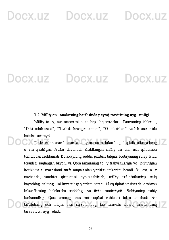  
1.2. Milliy an analarning berilishida peyzaj tasvirining uyg unligi. 
Milliy   to y,   aza   marosimi   bilan   bog liq   tasvirlar   Dunyoning   ishlari ,	
   
I k ki  eshik orasi ,   T u shda  kechgan umrlar ,   O z beklar    va h.k. asarlarida	
     	
batafsil uchraydi.
I k ki  eshik orasi  asarida to y marosimi bilan bog liq tafsilotlarga keng	
 	 
o rin   ajratilgan.   Asrlar   davomida   shakllangan   milliy   an ana   uch   qahramon	
 
tomonidan izohlanadi. Bolakayning sodda, jozibali talqini, Robiyaning ruhiy tahlil
teranligi saqlangan bayoni va Qora ammaning to y tashvishlariga yo nqltirilgan	
 
kechinmalai   marosimni   turfa   nuqtalardan   yoritish   imkonini   beradi.   Bu   esa,   o z	

navbatida,   xarakter   qirralarini   oydinlashtirish,   milliy   urf-odatlarning   xalq
hayotidagi salmog ini kuzatsihga yordam beradi. Nutq tiplari vositasida kitobxon	

Muzaffarning   bolalarcha   soddaligi   va   tiniq   samimiyati,   Robiyaning   ruhiy
barkamolligi,   Qora   ammaga   xos   mehr-oqibat   rishtalari   bilan   tanishadi.   Bir
tafsilotning   uch   talqini   asar   sujetini   bog lab   turuvchi   chiziq   tarzida   aniq	

tasavvurlar uyg otadi.	

24 