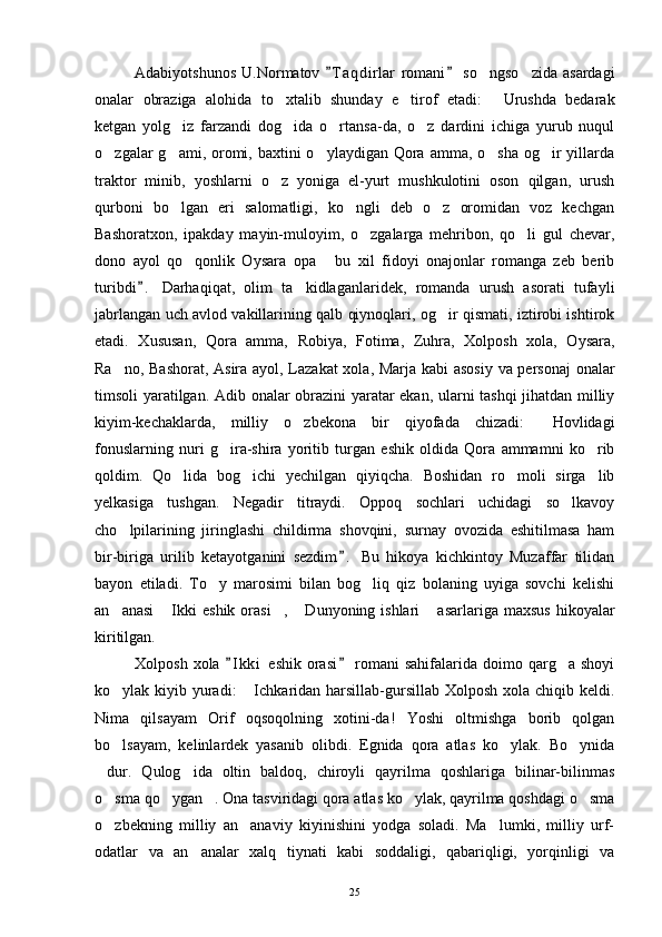 Adabiyotshunos   U.Normatov  T a qdirlar  romani  so ngso zida  asardagi 	 
onalar   obraziga   alohida   to xtalib   shunday   e tirof   etadi:   Urushda   bedarak	
  
ketgan   yolg iz   farzandi   dog ida   o rtansa-da,   o z   dardini   ichiga   yurub   nuqul	
   
o zgalar  g ami, oromi, baxtini  o ylaydigan Qora amma, o sha  og ir  yillarda	
    
traktor   minib,   yoshlarni   o z   yoniga   el-yurt   mushkulotini   oson   qilgan,   urush	

qurboni   bo lgan   eri   salomatligi,   ko ngli   deb   o z   oromidan   voz   kechgan	
  
Bashoratxon,   ipakday   mayin-muloyim,   o zgalarga   mehribon,   qo li   gul   chevar,	
 
dono   ayol   qo qonlik   Oysara   opa   bu   xil   fidoyi   onajonlar   romanga   zeb   berib	
 
turibdi .   Darhaqiqat,   olim   ta kidlaganlaridek,   romanda   urush   asorati   tufayli	
	
jabrlangan uch avlod vakillarining qalb qiynoqlari, og ir qismati, iztirobi ishtirok	

etadi.   Xususan,   Qora   amma,   Robiya,   Fotima,   Zuhra,   Xolposh   xola,   Oysara,
Ra no, Bashorat, Asira ayol, Lazakat  xola, Marja kabi  asosiy va personaj  onalar	

timsoli yaratilgan. Adib onalar obrazini yaratar ekan, ularni tashqi jihatdan milliy
kiyim-kechaklarda,   milliy   o zbekona   bir   qiyofada   chizadi:   Hovlidagi	
 
fonuslarning   nuri   g ira-shira   yoritib   turgan   eshik   oldida   Qora   ammamni   ko rib	
 
qoldim.   Qo lida   bog ichi   yechilgan   qiyiqcha.   Boshidan   ro moli   sirga lib	
   
yelkasiga   tushgan.   Negadir   titraydi.   Oppoq   sochlari   uchidagi   so lkavoy	

cho lpilarining   jiringlashi   childirma   shovqini,   surnay   ovozida   eshitilmasa   ham	

bir-biriga   urilib   ketayotganini   sezdim .   Bu   hikoya   kichkintoy   Muzaffar   tilidan	

bayon   etiladi.   To y   marosimi   bilan   bog liq   qiz   bolaning   uyiga   sovchi   kelishi	
 
an anasi   Ikki  eshik  orasi ,  Dunyoning ishlari   asarlariga  maxsus  hikoyalar	
    
kiritilgan.
Xolposh  xola   I k ki   eshik  orasi   romani  sahifalarida  doimo  qarg a  shoyi	
 	
ko ylak kiyib yuradi:   Ichkaridan harsillab-gursillab Xolposh xola chiqib keldi.	
 
Nima   qilsayam   Orif   oqsoqolning   xotini-da!   Yoshi   oltmishga   borib   qolgan
bo lsayam,   kelinlardek   yasanib   olibdi.   Egnida   qora   atlas   ko ylak.   Bo ynida
  
dur.   Qulog ida   oltin   baldoq,   chiroyli   qayrilma   qoshlariga   bilinar-bilinmas	
 
o sma qo ygan . Ona tasviridagi qora atlas ko ylak, qayrilma qoshdagi o sma
    
o zbekning   milliy   an anaviy   kiyinishini   yodga   soladi.   Ma lumki,   milliy   urf-
  
odatlar   va   an analar   xalq   tiynati   kabi   soddaligi,   qabariqligi,   yorqinligi   va	

25 
