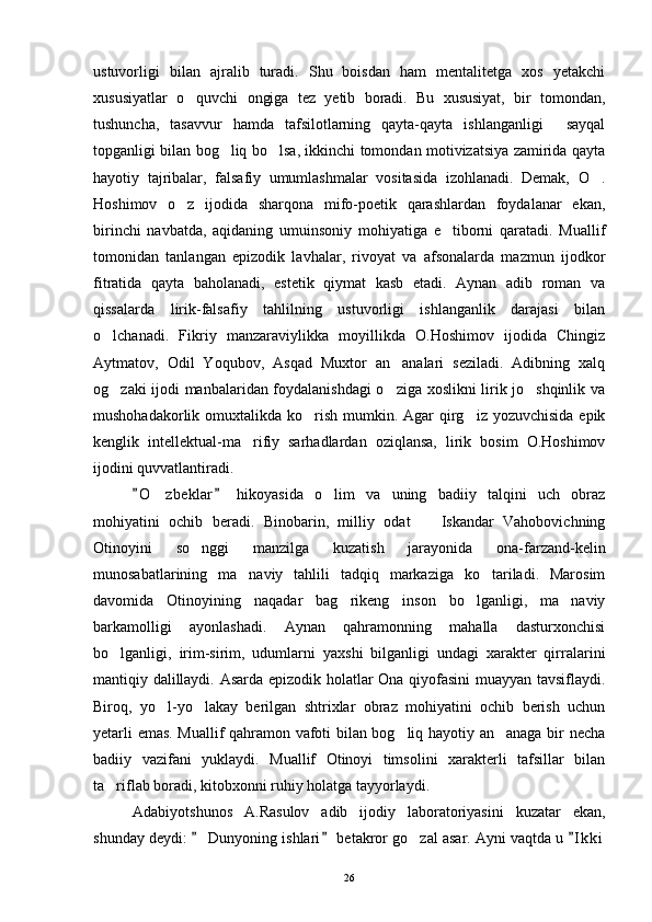 ustuvorligi   bilan   ajralib   turadi.   Shu   boisdan   ham   mentalitetga   xos   yetakchi
xususiyatlar   o quvchi   ongiga   tez   yetib   boradi.   Bu   xususiyat,   bir   tomondan,
tushuncha,   tasavvur   hamda   tafsilotlarning   qayta-qayta   ishlanganligi   sayqal	

topganligi bilan bog liq bo lsa, ikkinchi tomondan motivizatsiya zamirida qayta	
 
hayotiy   tajribalar,   falsafiy   umumlashmalar   vositasida   izohlanadi.   Demak,   O .	

Hoshimov   o z   ijodida   sharqona   mifo-poetik   qarashlardan   foydalanar   ekan,	

birinchi   navbatda,   aqidaning   umuinsoniy   mohiyatiga   e tiborni   qaratadi.   Muallif	

tomonidan   tanlangan   epizodik   lavhalar,   rivoyat   va   afsonalarda   mazmun   ijodkor
fitratida   qayta   baholanadi,   estetik   qiymat   kasb   etadi.   Aynan   adib   roman   va
qissalarda   lirik-falsafiy   tahlilning   ustuvorligi   ishlanganlik   darajasi   bilan
o lchanadi.   Fikriy   manzaraviylikka   moyillikda   O.Hoshimov   ijodida   Chingiz	

Aytmatov,   Odil   Yoqubov,   Asqad   Muxtor   an analari   seziladi.   Adibning   xalq	

og zaki ijodi manbalaridan foydalanishdagi o ziga xoslikni lirik jo shqinlik va	
  
mushohadakorlik omuxtalikda ko rish  mumkin. Agar  qirg iz yozuvchisida  epik	
 
kenglik   intellektual-ma rifiy   sarhadlardan   oziqlansa,   lirik   bosim   O.Hoshimov	

ijodini quvvatlantiradi.
O z beklar   hikoyasida   o lim   va   uning   badiiy   talqini   uch   obraz	
 	 
mohiyatini   ochib   beradi.   Binobarin,   milliy   odat     Iskandar   Vahobovichning	

Otinoyini   so nggi   manzilga   kuzatish   jarayonida   ona-farzand-kelin	

munosabatlarining   ma naviy   tahlili   tadqiq   markaziga   ko tariladi.   Marosim	
 
davomida   Otinoyining   naqadar   bag rikeng   inson   bo lganligi,   ma naviy	
  
barkamolligi   ayonlashadi.   Aynan   qahramonning   mahalla   dasturxonchisi
bo lganligi,   irim-sirim,   udumlarni   yaxshi   bilganligi   undagi   xarakter   qirralarini	

mantiqiy dalillaydi. Asarda epizodik holatlar Ona qiyofasini muayyan tavsiflaydi.
Biroq,   yo l-yo lakay   berilgan   shtrixlar   obraz   mohiyatini   ochib   berish   uchun	
 
yetarli emas. Muallif qahramon vafoti bilan bog liq hayotiy an anaga bir necha	
 
badiiy   vazifani   yuklaydi.   Muallif   Otinoyi   timsolini   xarakterli   tafsillar   bilan
ta riflab boradi, kitobxonni ruhiy holatga tayyorlaydi.	

Adabiyotshunos   A.Rasulov   adib   ijodiy   laboratoriyasini   kuzatar   ekan,
shunday deydi:   Dunyoning ishlari  betakror go zal asar. Ayni vaqtda u  I k ki	
  	
26 