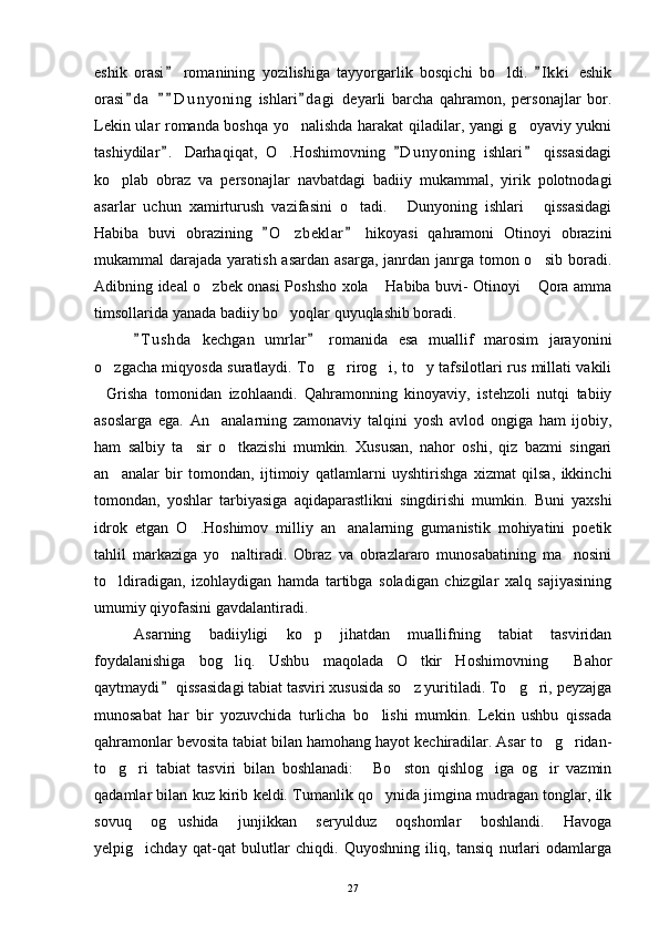 eshik   orasi   romanining   yozilishiga   tayyorgarlik   bosqichi   bo ldi.   I k ki   eshik 	
orasi d a   D u n y oning   ishlari d agi   deyarli   barcha   qahramon,   personajlar   bor.	
   
Lekin ular romanda boshqa yo nalishda harakat qiladilar, yangi g oyaviy yukni	
 
tashiydilar .   Darhaqiqat,   O .Hoshimovning   D u nyoning   ishlari   qissasidagi	
  	
ko plab   obraz   va   personajlar   navbatdagi   badiiy   mukammal,   yirik   polotnodagi	

asarlar   uchun   xamirturush   vazifasini   o tadi.   Dunyoning   ishlari   qissasidagi	
  
Habiba   buvi   obrazining   O z beklar   hikoyasi   qahramoni   Otinoyi   obrazini	
 	
mukammal  darajada yaratish asardan  asarga, janrdan janrga tomon o sib boradi.	

Adibning ideal o zbek onasi Poshsho xola  Habiba buvi- Otinoyi  Qora amma	
  
timsollarida yanada badiiy bo yoqlar quyuqlashib boradi.	

T u shda   kechgan   umrlar   romanida   esa   muallif   marosim   jarayonini	
 
o zgacha miqyosda suratlaydi. To g rirog i, to y tafsilotlari rus millati vakili	
    
Grisha   tomonidan   izohlaandi.   Qahramonning   kinoyaviy,   istehzoli   nutqi   tabiiy

asoslarga   ega.   An analarning   zamonaviy   talqini   yosh   avlod   ongiga   ham   ijobiy,	

ham   salbiy   ta sir   o tkazishi   mumkin.   Xususan,   nahor   oshi,   qiz   bazmi   singari	
 
an analar   bir   tomondan,   ijtimoiy   qatlamlarni   uyshtirishga   xizmat   qilsa,   ikkinchi	

tomondan,   yoshlar   tarbiyasiga   aqidaparastlikni   singdirishi   mumkin.   Buni   yaxshi
idrok   etgan   O .Hoshimov   milliy   an analarning   gumanistik   mohiyatini   poetik	
 
tahlil   markaziga   yo naltiradi.   Obraz   va   obrazlararo   munosabatining   ma nosini	
 
to ldiradigan,   izohlaydigan   hamda   tartibga   soladigan   chizgilar   xalq   sajiyasining	

umumiy qiyofasini gavdalantiradi.
Asarning   badiiyligi   ko p   jihatdan   muallifning   tabiat   tasviridan	

foydalanishiga   bog liq.   Ushbu   maqolada   O tkir   Hoshimovning   Bahor	
  
qaytmaydi  qissasidagi tabiat tasviri xususida so z yuritiladi. To g ri, peyzajga	
	  
munosabat   har   bir   yozuvchida   turlicha   bo lishi   mumkin.   Lekin   ushbu   qissada	

qahramonlar bevosita tabiat bilan hamohang hayot kechiradilar. Asar to g ridan-	
 
to g ri   tabiat   tasviri   bilan   boshlanadi:   Bo ston   qishlog iga   og ir   vazmin	
     
qadamlar bilan kuz kirib keldi. Tumanlik qo ynida jimgina mudragan tonglar, ilk	

sovuq   og ushida   junjikkan   seryulduz   oqshomlar   boshlandi.   Havoga	

yelpig ichday   qat-qat   bulutlar   chiqdi.   Quyoshning   iliq,   tansiq   nurlari   odamlarga	

27 