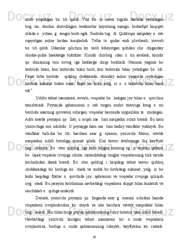 xush   yoqadigan   bo lib   qoldi.   Yoz   bo yi   meva   tugishi   dardida   yashnagan 
bog lar,   shodon   shovullagan   terakzorlar   hayotning   mangu,   beshafqat   haqiqati	

oldida o ychan, g amgin bosh egdi. Sunbula tug di. Qishloqni xalqaday o rab	
   
oqayotgan   anhor   birdan   tiniqlashdi.   Telba   to qinlar   endi   jilovlanib,   yuvosh	

bo lib   qoldi.   Odamlar   qilichini   ko tarib   kelayotgan   qishdan   cho chiganday	
  
shosha-pisha   harakatga   tushdilar.   Kimdir   chorbog idan   o tin   arraladi,   kimdir	
 
qo shnisining   tom   suvog iga   hasharga   chiqa   boshladi.   Hamma   yagona   bir	
 
tashvish   bilan,   kuz   tashvishi   bilan   turib,   kuz   tashvishi   bilan   yotadigan   bo ldi.	

Faqat   bitta   hovlida   qishloq   chekkasida,   shunday   anhor   yoqasida   joylashgan	

hovlida   sukunat   hukm   surar,   faqat   bir   kishi   yolg iz   o z   tashvishi   bilan   band	
 
edi .	

Ushbu tabiat manzarasi, avvalo, voqealar bo ladigan joy bilan o quvchini	
 
tanishtiradi.   Peyzajda   qahramonni   o rab   turgan   muhit   tasviriga   keng   o rin	
 
berilishi asarning quvvatini oshirgan, voqealar bayonida uygunlikni ta minlagan.	

Adib asarda peyzajni  qo llab, u orqali ma lum  maqsadni  ochib beradi. Bu ham	
 
yozuvchiga xos uslubdir. U peyzajga ham ma lum badiiy vazifalar yuklaydi. Bu	

vazifalar   turlicha   bo lib,   barchasi   asar   g oyasini,   yozuvchi   fikrini,   estetik	
 
maqsadini   ochib   berishga   xizmat   qiladi.   Kuz   tasviri   kitobxonga   iliq   kayfiyat
bag ishlaydi.   Bo ston   qishlog iga   kirib   kelgan   kuzning   og ir   vazmin   qadami	
   
bo lajak voqealar rivojiga ishora, tumanlikdagi  tonglar voqealarining turli tarzda

kechishidan   darak   beradi.   Bo ston   qishlog i   haqidagi   tabiat   tasviri   qishloq	
 
chekkasidagi   bir   hovliga   ko chadi   va   xuddi   bu   hovlidagi   sukunat,   yolg iz   bir	
 
ksihi   haqidagi   fikrlar   o quvchida   joy,   qahramon   va   voqealar   rivojiga   qiziqish	

uyg otadi. Bu jarayon kitobxonni navbatdagi voqealarni diqqat bilan kuzatish va	

sinchiklab o qishga undaydi.	

Demak,   yozuvchi   peyzajni   qo llaganda   asar   g oyasini   ochishni   hamda	
 
voqealarni   rivojlantirishni   ko zlaydi   va   ular   barchasi   estetik   maqsdalar   bilan	

bog lanadi. Shu bilan birga peyzaj qahramonning ruhiy holatini ham ochib beradi.	

Navbatdagi   yozuvchi   kiritgan   tabiat   manzarasi   bir   o rinda   voqealarni	

rivojlantirsa,   boshqa   o rinda   qahramonning   ruhiyati,   kayfiyatini   ko rsatadi.	
 
28 