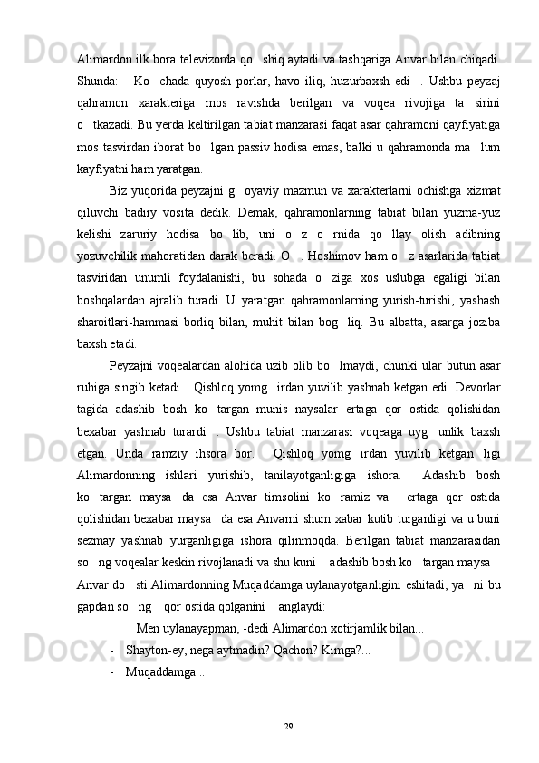 Alimardon ilk bora televizorda qo shiq aytadi va tashqariga Anvar bilan chiqadi.
Shunda:   Ko chada   quyosh   porlar,   havo   iliq,   huzurbaxsh   edi .   Ushbu   peyzaj	
  
qahramon   xarakteriga   mos   ravishda   berilgan   va   voqea   rivojiga   ta sirini	

o tkazadi. Bu yerda keltirilgan tabiat manzarasi faqat asar qahramoni qayfiyatiga	

mos   tasvirdan   iborat   bo lgan   passiv   hodisa   emas,   balki   u   qahramonda   ma lum	
 
kayfiyatni ham yaratgan.
Biz yuqorida peyzajni g oyaviy mazmun va xarakterlarni ochishga xizmat	

qiluvchi   badiiy   vosita   dedik.   Demak,   qahramonlarning   tabiat   bilan   yuzma-yuz
kelishi   zaruriy   hodisa   bo lib,   uni   o z   o rnida   qo llay   olish   adibning	
   
yozuvchilik mahoratidan  darak  beradi. O .  Hoshimov  ham   o z asarlarida  tabiat	
 
tasviridan   unumli   foydalanishi,   bu   sohada   o ziga   xos   uslubga   egaligi   bilan	

boshqalardan   ajralib   turadi.   U   yaratgan   qahramonlarning   yurish-turishi,   yashash
sharoitlari-hammasi   borliq   bilan,   muhit   bilan   bog liq.   Bu   albatta,   asarga   joziba	

baxsh etadi.
Peyzajni   voqealardan   alohida   uzib   olib   bo lmaydi,   chunki   ular   butun   asar

ruhiga singib  ketadi. Qishloq yomg irdan yuvilib yashnab  ketgan edi. Devorlar	
 
tagida   adashib   bosh   ko targan   munis   naysalar   ertaga   qor   ostida   qolishidan	

bexabar   yashnab   turardi .   Ushbu   tabiat   manzarasi   voqeaga   uyg unlik   baxsh
 
etgan.   Unda   ramziy   ihsora   bor.   Qishloq   yomg irdan   yuvilib   ketgan ligi	
  
Alimardonning   ishlari   yurishib,   tanilayotganligiga   ishora.   Adashib   bosh	

ko targan   maysa da   esa   Anvar   timsolini   ko ramiz   va   ertaga   qor   ostida	
   
qolishidan bexabar maysa da esa Anvarni shum xabar kutib turganligi va u buni	

sezmay   yashnab   yurganligiga   ishora   qilinmoqda.   Berilgan   tabiat   manzarasidan
so ng voqealar keskin rivojlanadi va shu kuni  adashib bosh ko targan maysa	
   
Anvar do sti Alimardonning Muqaddamga uylanayotganligini eshitadi, ya ni bu	
 
gapdan so ng  qor ostida qolganini  anglaydi:
  
   Men uylanayapman, -dedi Alimardon xotirjamlik bilan...	
 
- Shayton-ey, nega aytmadin? Qachon? Kimga?...
- Muqaddamga...
29 