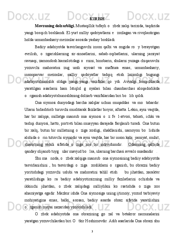 KIRISH
Mavzuning dolzarbligi. Mustaqillik tufayli o zbek xalqi tarixida, taqdirida
yangi bosqich boshlandi. El-yurt milliy qadriyatlarni e zozlagan va rivojlantirgan	

holda umumbashariy mezonlar asosida yashay boshladi.
Badiiy   adabiyotda   tasvirlanguvchi   inson   qalbi   va   ongida   ro y   berayotgan	

evrilish,   o zgarishlarning   sir-sinoatlarini,   sabab-oqibatlarini,   ularning   jamiyat	

ravnaqi, zamondosh kamolotidagi o rnini, binobarin, shularni yuzaga chiqaruvchi	

yozuvchi   mahoratini   zug umli   siyosat   va   mafkura   emas,   umumbashariy,	

insonparvar   mezonlar,   milliy   qadriyatlar   tadqiq   etish   lozimligi   bugungi
adabiyotshunoslik   oldiga   yangi-yangi   vazifalar   qo ydi.   Avvalgi   bosqichlarda	

yaratilgan   asarlarni   ham   Istiqlol   g oyalari   bilan   chambarchas   aloqadorlikda	

o rganish adabiyotshunoslikning dolzarb vazifalaridan biri bo lib qoldi.	
 
Ona   siymosi   dunyodagi   barcha   xalqlar   uchun   muqaddas     va   mo tabardir.	

Ularni birlashtirib turuvchi mushtarak fazilatlar bisyor, albatta. Lekin, ayni vaqtda,
har   bir   xalqqa,   millatga   mansub   ona   siymosi   o z   fe l-atvori,   tabiati,   ichki   va	
 
tashqi dunyosi, hatto, portreti bilan muayyan darajada farqlanib turadi. Ona butun
bir   xalq,   butun   bir   millatning   o ziga   xosligi,   shakllanishi,   namoyon   bo lishida	
 
alohida o rin tutuvchi siymodir va ayni vaqtda, har bir inson kabi  jamiyat, muhit,	

sharoitning   vakili   sifatida   o ziga   xos   bir   individumdir.   Odamning   qalbida	
 
qanday olijanob tuyg ular mavjud bo lsa, ularning barchasi avvalo onadandir .	
  
Shu ma noda, o zbek xalqiga mansub  ona siymosining badiiy adabiyotda	
 
tasvirlanishini   ,   bu   tasvirdagi   o ziga     xosliklarni   o rganish,   bu   obrazni   badiiy	
 
yoritishdagi   yozuvchi   uslubi   va   mahoratini   tahlil   etish     bu   jihatdan,   xarakter	

yaratilishiga   ko ra   badiiy   adabiyotimizning   milliy   fazilatlarini   ochishda   va	

ikkinchi   jihatdan,   o zbek   xalqidagi   milliylikni   ko rsatishda   o ziga   xos	
  
ahamiyatga egadir. Mazkur ishda Ona siymosiga uning ijtimoiy, yoxud tarbiyaviy
mohiyatigina   emas,   balki,   asosan,   badiiy   asarda   obraz   sifatida   yaratilishini
o rganish nuqtai nazaridan yondoshiladi.	

O zbek   adabiyotida   ona   obrazining   go zal   va   betakror   namunalarini	
 
yaratgan yozuvchilardan biri O tkir Hoshimovdir. Adib asarlarida Ona obrazi shu	

3 