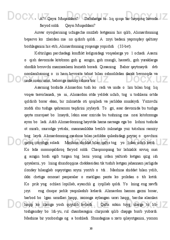 - A?!   Qaysi   Muqaddam?     Dahshatga   to liq   qisqa   bir   hayqiriq   havoda 
faryod soldi.   Qaysi Muqaddam?	

Anvar   oyoqlarining   uchigacha   muzlab   ketganini   his   qilib,   Alimardonning
beparvo   ko zlaridan   ma no   qidirib   qoldi...   A zoyi   badani   yaproqday   qaltiray	
  
boshlaganini his etib, Alimardonning yoqasiga yopishdi  (33-bet).	

Keltirilgan parchadagi konflikt kelgusidagi voqealarga yo l ochadi. Asarni	

o qish   davomida   kitobxon   goh   g amgin,   goh   mungli,   hasratli,   goh   yuraklarga	
 
shodlik beruvchi manzaralarni kuzatib boradi. Qissaning  Bahor qaytmaydi  deb	
 
nomlanihsining   o zi   ham   bevosita   tabiat   bilan   oshnolikdan   darak   bermoqda   va	

unda inson umri, bahoriga ramziy ishora bor.
Asarning   boshida   Alimardon   tush   ko radi   va   unda   o lim   bilan   bog liq	
  
voqea   tasvirlanadi,   ya ni,   Alimardon   otda   yeldek   uchib,   tog u   toshlarni   ortda	
 
qoldirib   borar   ekan,   bir   zulmatda   oti   qoqiladi   va   jarlikka   munkiydi.   Yozuvchi
xuddi   shu   tushga   qahramon   taqdirini   joylaydi.   To gri,   asar   davomida   bu   tushga	

qayta   murojaat   bo lmaydi,   lekin   asar   oxirida   bu   tushning   ma nosi   kitobxonga	
 
ayon bo ladi. Adib Alimardonning hayotda hama narsaga ega bo lishini tushida	
 
ot   minib,   murodga   yetishi;   manmanlikka   berilib   zulmatga   yuz   tutishini   ramziy
bog laydi. Alimardonning mashina bilan jarlikka qulashidagi peyzaj o quvchini	
 
qattiq iztirobga soladi:  Mashina shiddat bilan qaltis tog  yo lidan uchib ketdi...	
  
Ko kda   momoqaldiroq   faryod   soldi.   Chaqmoqning   bir   lahzalik   sovuq   nuri	

g amgin   bosh   egib   turgan   tog larni   yomg irdan   yaltirab   ketgan   qizg ish	
   
qoyalarni, yo lning shundoqqina chekkasidan tik tushib ketgan jahannam jarligida	

ilonday   bilanglab   oqayotgan   soyni   yoritib   o tdi...   Mashina   shiddat   bilan   yelib,	

ikki   chetiga   omonat   panjaralar   o rnatilgan   paxta   ko prikdan   o tib   ketdi.	
  
Ko prik   yog ochlari   lopillab,   ayanchli   g iyqillab   qoldi.   Yo lning   eng   xavfli	
   
joyi     eng   chuqur   jarlik   yaqinlashib   kelardi.   Alimardon   hamon   gazni   bosar,	

barbod   bo lgan   umidlari   haqqi,   xazonga   aylangan   umri   haqqi,   barcha   alamlari	

haqqi   ko zlariga   yosh   quyulib   kelardi...     Qalbi   sokin   tuyg ularga   to lib-
  
toshganday   bo ldi-yu,   rul   chambaragini   chirpirak   qilib   chapga   burib   yubordi.	

Mashina   bir   yonboshga   og a   boshladi.   Shundagina   u   xato   qilayotganini,   yomon	

30 