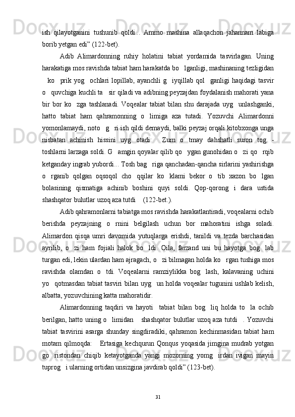 ish   qilayotganini   tushunib   qoldi...   Ammo   mashina   allaqachon   jahannam   labiga
borib yetgan edi” (122-bet).
Adib   Alimardonning   ruhiy   holatini   tabiat   yordamida   tasvirlagan.   Uning
harakatiga mos ravishda tabiat ham harakatda bo lganligi, mashinaning tezligidan
ko prik   yog ochlari   lopillab,   ayanchli   g iyqillab   qol ganligi   haqidagi   tasvir	
    
o quvchiga kuchli ta sir qiladi va adibning peyzajdan foydalanish mahorati yana
 
bir   bor   ko zga   tashlanadi.   Voqealar   tabiat   bilan   shu   darajada   uyg unlashganki,	
 
hatto   tabiat   ham   qahramonning   o limiga   aza   tutadi.   Yozuvchi   Alimardonni	

yomonlamaydi, noto g ri ish qildi demaydi, balki peyzaj orqali kitobxonga unga	
 
nisbatan   achinish   hissini   uyg otadi:   Zum   o tmay   dahshatli   suron   tog -	
   
toshlarni larzaga soldi. G amgin qoyalar qilib qo ygan gunohidan o zi qo rqib	
   
ketganday ingrab yubordi... Tosh bag riga qanchadan-qancha sirlarini yashirishga	

o rganib   qolgan   oqsoqol   cho qqilar   ko klami   bekor   o tib   xazon   bo lgan	
    
bolasining   qismatiga   achinib   boshini   quyi   soldi.   Qop-qorong i   dara   ustida	

shashqator bulutlar uzoq aza tutdi  (122-bet.).	

Adib qahramonlarni tabiatga mos ravishda harakatlantiradi, voqealarni ochib
berishda   peyzajning   o rnini   belgilash   uchun   bor   mahoratini   ishga   soladi.	

Alimardon   qisqa   umri   davomida   yutuqlarga   erishdi,   tanildi   va   tezda   barchasidan
ayrilib,   o zi   ham   fojiali   halok   bo ldi.   Oila,   farzand   uni   bu   hayotga   bog lab	
  
turgan edi, lekin ulardan ham ajragach, o zi bilmagan holda ko rgan tushiga mos	
 
ravishda   olamdan   o tdi.   Voqealarni   ramziylikka   bog lash,   kalavaning   uchini	
 
yo qotmasdan tabiat tasviri bilan uyg un holda voqealar tugunini ushlab kelish,	
 
albatta, yozuvchining katta mahoratidir.
Alimardonning   taqdiri   va   hayoti     tabiat   bilan   bog liq   holda   to la   ochib	
 
berilgan, hatto uning o limidan  shashqator  bulutlar uzoq aza tutdi . Yozuvchi	
  
tabiat   tasvirini   asarga   shunday   singdiradiki,   qahramon   kechinmasidan   tabiat   ham
motam qilmoqda:   Ertasiga kechqurun Qonqus yoqasida  jimgina mudrab yotgan	

go ristondan   chiqib   ketayotganda   yangi   mozorning   yomg irdan   ivigan   mayin	
 
tuprog i ularning ortidan unsizgina javdirab qoldi” (123-bet).	

31 
