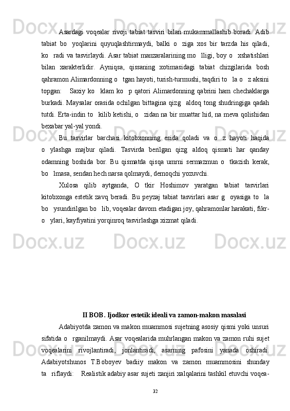 Asardagi   voqealar   rivoji   tabiat   tasviri   bilan   mukammallashib   boradi.   Adib
tabiat   bo yoqlarini   quyuqlashtirmaydi,   balki   o ziga   xos   bir   tarzda   his   qiladi, 
ko radi va tasvirlaydi. Asar tabiat manzaralarining mo lligi, boy o xshatishlari	
  
bilan   xarakterlidir.   Ayniqsa,   qissaning   xotimasidagi   tabiat   chizgilarida   bosh
qahramon Alimardonning o tgan hayoti, turish-turmushi, taqdiri to la o z aksini	
  
topgan:   Saxiy   ko klam   ko p   qatori   Alimardonning   qabrini   ham   chechaklarga	
  
burkadi.   Maysalar   orasida   ochilgan   bittagina   qizg aldoq   tong   shudringiga   qadah	

tutdi. Erta-indin to kilib ketishi, o zidan na bir muattar hid, na meva qolishidan	
 
bexabar yal-yal yondi.
Bu   tasvirlar   barchasi   kitobxonning   esida   qoladi   va   o z   hayoti   haqida	

o ylashga   majbur   qiladi.   Tasvirda   berilgan   qizg aldoq   qismati   har   qanday	
 
odamning   boshida   bor.   Bu   qismatda   qisqa   umrni   sermazmun   o tkazish   kerak,	

bo lmasa, sendan hech narsa qolmaydi, demoqchi yozuvchi.	

Xulosa   qilib   aytganda,   O tkir   Hoshimov   yaratgan   tabiat   tasvirlari	

kitobxonga   estetik   zavq   beradi.   Bu   peyzaj   tabiat   tasvirlari   asar   g oyasiga   to la	
 
bo ysundirilgan bo lib, voqealar davom etadigan joy, qahramonlar harakati, fikr-	
 
o ylari, kayfiyatini yorqinroq tasvirlashga xizmat qiladi. 

II BOB. Ijodkor estetik ideali va zamon-makon masalasi
Adabiyotda zamon va makon muammosi sujetning asosiy qismi yoki unsuri
sifatida o rganilmaydi. Asar voqealarida muhrlangan makon va zamon ruhi sujet	

voqealarini   rivojlantiradi,   jonlantiradi,   asarning   pafosini   yanada   oshiradi.
Adabiyotshunos   T.Boboyev   badiiy   makon   va   zamon   muammosini   shunday
ta riflaydi:  Realistik adabiy asar sujeti zanjiri xalqalarini tashkil etuvchi voqea-	
 
32 