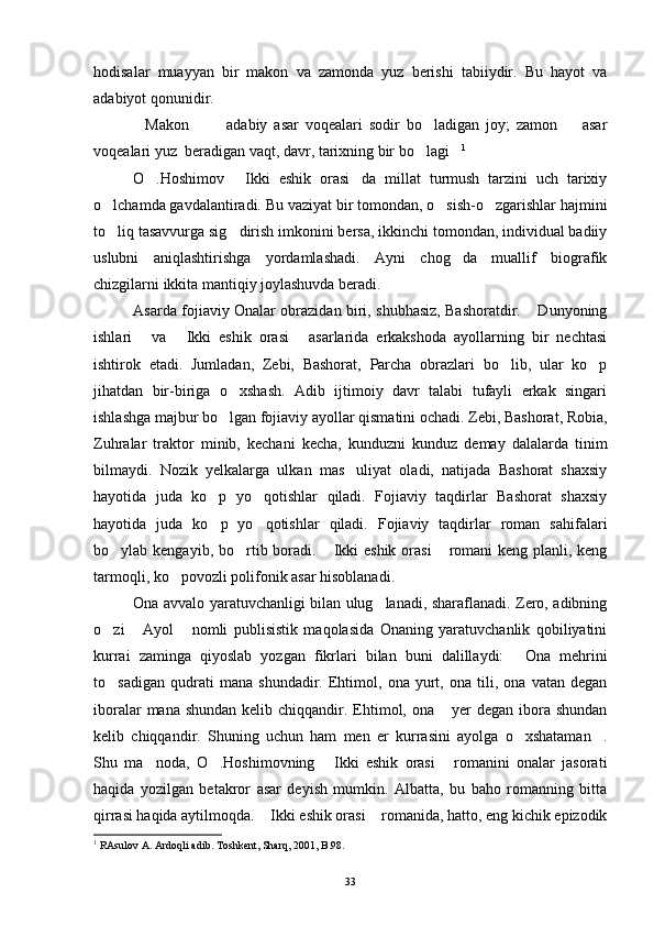 hodisalar   muayyan   bir   makon   va   zamonda   yuz   berishi   tabiiydir.   Bu   hayot   va
adabiyot qonunidir.
Makon     adabiy   asar   voqealari   sodir   bo ladigan   joy;   zamon     asar    
voqealari yuz  beradigan vaqt, davr, tarixning bir bo lagi	
  1
O .Hoshimov   Ikki   eshik   orasi da   millat   turmush   tarzini   uch   tarixiy	
  
o lchamda gavdalantiradi. Bu vaziyat bir tomondan, o sish-o zgarishlar hajmini	
  
to liq tasavvurga sig dirish imkonini bersa, ikkinchi tomondan, individual badiiy
 
uslubni   aniqlashtirishga   yordamlashadi.   Ayni   chog da   muallif   biografik	

chizgilarni ikkita mantiqiy joylashuvda beradi.
Asarda fojiaviy Onalar obrazidan biri, shubhasiz, Bashoratdir.  Dunyoning	

ishlari   va   Ikki   eshik   orasi   asarlarida   erkakshoda   ayollarning   bir   nechtasi	
  
ishtirok   etadi.   Jumladan,   Zebi,   Bashorat,   Parcha   obrazlari   bo lib,   ular   ko p	
 
jihatdan   bir-biriga   o xshash.   Adib   ijtimoiy   davr   talabi   tufayli   erkak   singari	

ishlashga majbur bo lgan fojiaviy ayollar qismatini ochadi. Zebi, Bashorat, Robia,

Zuhralar   traktor   minib,   kechani   kecha,   kunduzni   kunduz   demay   dalalarda   tinim
bilmaydi.   Nozik   yelkalarga   ulkan   mas uliyat   oladi,   natijada   Bashorat   shaxsiy	

hayotida   juda   ko p   yo qotishlar   qiladi.   Fojiaviy   taqdirlar   Bashorat   shaxsiy	
 
hayotida   juda   ko p   yo qotishlar   qiladi.   Fojiaviy   taqdirlar   roman   sahifalari
 
bo ylab kengayib, bo rtib boradi.  Ikki eshik orasi  romani  keng planli, keng	
   
tarmoqli, ko povozli polifonik asar hisoblanadi.	

Ona avvalo yaratuvchanligi bilan ulug lanadi, sharaflanadi. Zero, adibning	

o zi   Ayol   nomli   publisistik   maqolasida   Onaning   yaratuvchanlik   qobiliyatini	
  
kurrai   zaminga   qiyoslab   yozgan   fikrlari   bilan   buni   dalillaydi:   Ona   mehrini	

to sadigan   qudrati   mana   shundadir.   Ehtimol,   ona   yurt,   ona   tili,   ona   vatan   degan	

iboralar  mana shundan  kelib chiqqandir. Ehtimol, ona  yer  degan ibora shundan	

kelib   chiqqandir.   Shuning   uchun   ham   men   er   kurrasini   ayolga   o xshataman .	
 
Shu   ma noda,   O .Hoshimovning   Ikki   eshik   orasi   romanini   onalar   jasorati	
   
haqida   yozilgan   betakror   asar   deyish   mumkin.   Albatta,   bu   baho   romanning   bitta
qirrasi haqida aytilmoqda.  Ikki eshik orasi  romanida, hatto, eng kichik epizodik	
 
1
  RAsulov A. Ardoqli adib. Toshkent, Sharq, 2001, B.98.
33 