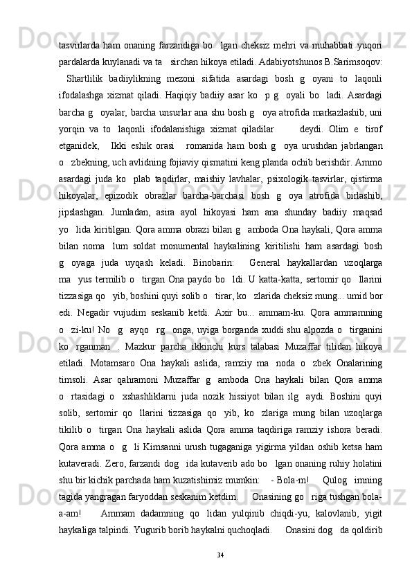 tasvirlarda   ham   onaning   farzandiga   bo lgan   cheksiz   mehri   va   muhabbati   yuqori
pardalarda kuylanadi va ta sirchan hikoya etiladi. Adabiyotshunos B.Sarimsoqov:	

Shartlilik   badiiylikning   mezoni   sifatida   asardagi   bosh   g oyani   to laqonli	
  
ifodalashga   xizmat   qiladi.   Haqiqiy   badiiy   asar   ko p   g oyali   bo ladi.   Asardagi	
  
barcha g oyalar, barcha unsurlar ana shu bosh g oya atrofida markazlashib, uni	
 
yorqin   va   to laqonli   ifodalanishiga   xizmat   qiladilar     deydi.   Olim   e tirof	
   
etganidek,   Ikki   eshik   orasi   romanida   ham   bosh   g oya   urushdan   jabrlangan	
  
o zbekning, uch avlidning fojiaviy qismatini keng planda ochib berishdir. Ammo	

asardagi   juda   ko plab   taqdirlar,   maishiy   lavhalar,   psixologik   tasvirlar,   qistirma	

hikoyalar,   epizodik   obrazlar   barcha-barchasi   bosh   g oya   atrofida   birlashib,	

jipslashgan.   Jumladan,   asira   ayol   hikoyasi   ham   ana   shunday   badiiy   maqsad
yo lida kiritilgan. Qora amma obrazi bilan g amboda Ona haykali, Qora amma	
 
bilan   noma lum   soldat   monumental   haykalining   kiritilishi   ham   asardagi   bosh	

g oyaga   juda   uyqash   keladi.   Binobarin:   General   haykallardan   uzoqlarga	
 
ma yus   termilib   o tirgan   Ona   paydo  bo ldi.   U  katta-katta,   sertomir   qo llarini	
   
tizzasiga qo yib, boshini quyi solib o tirar, ko zlarida cheksiz mung... umid bor	
  
edi.   Negadir   vujudim   seskanib   ketdi.   Axir   bu...   ammam-ku.   Qora   ammamning
o zi-ku!  No g ayqo rg onga, uyiga borganda xuddi shu alpozda o tirganini	
     
ko rganman .   Mazkur   parcha   ikkinchi   kurs   talabasi   Muzaffar   tilidan   hikoya
 
etiladi.   Motamsaro   Ona   haykali   aslida,   ramziy   ma noda   o zbek   Onalarining	
 
timsoli.   Asar   qahramoni   Muzaffar   g amboda   Ona   haykali   bilan   Qora   amma	

o rtasidagi   o xshashliklarni   juda   nozik   hissiyot   bilan   ilg aydi.   Boshini   quyi	
  
solib,   sertomir   qo llarini   tizzasiga   qo yib,   ko zlariga   mung   bilan   uzoqlarga	
  
tikilib   o tirgan   Ona   haykali   aslida   Qora   amma   taqdiriga   ramziy   ishora   beradi.	

Qora   amma   o g li   Kimsanni   urush   tugaganiga   yigirma   yildan   oshib   ketsa   ham	
 
kutaveradi. Zero, farzandi dog ida kutaverib ado bo lgan onaning ruhiy holatini	
 
shu bir kichik parchada ham kuzatishimiz mumkin:  - Bola-m!   Qulog imning	
  
tagida yangragan faryoddan seskanim ketdim.   Onasining go riga tushgan bola-	
 
a-am!     Ammam   dadamning   qo lidan   yulqinib   chiqdi-yu,   kalovlanib,   yigit	
 
haykaliga talpindi. Yugurib borib haykalni quchoqladi.   Onasini dog da qoldirib	
 
34 