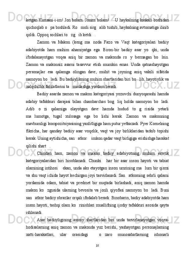 ketgan Kimsani-i-im! Jon bolam. Jonim bolam!   U haykalning kaskali boshidan
quchoqlab o pa boshladi. Ro moli sirg alib tushib, haykalning avtomatiga ilinib	
  
qoldi. Oppoq sochlari to zg ib ketdi .	
  
Zamon   va   Makon   (keng   ma noda   Fazo   va   Vaqt   kategoriyalari   badiiy	

adabiyotda   ham   muhim   ahamiyatga   ega.   Biron-bir   badiiy   asar   yo qki,   unda	

ifodalanayotgan   voqea   aniq   bir   zamon   va   makonda   ro y   bermagan   bo lsin.	
 
Zamon   va   makonsiz   asarni   tasavvur   etish   mumkin   emas.   Unda   qatnashayotgan
personajlar   esa   qalamga   olingan   davr,   muhit   va   joyning   aniq   vakili   sifatida
namoyon bo ladi. Bu badiiylikning muhim shartlaridan biri bo lib, hayotiylik va	
 
xalqchillik fazilatlarini ta minlashga yordam beradi.	

Badiiy asarda zamon va makon kategoriyasi yozuvchi dunyoqarashi hamda
adabiy   tafakkuri   darajasi   bilan   chambarchas   bog liq   holda   namoyon   bo ladi.	
 
Adib   o zi   qalamiga   olayotgan   davr   hamda   hudud   to g risida   yetarli	
  
ma lumotga,   tugal   xulosaga   ega   bo lishi   kerak.   Zamon   va   makonning	
 
mavhumligi kompozitsiyasining yaxlitligiga ham putur yetkazadi. Pyer Kornelning
fikricha,   har   qanday   badiiy   asar   voqelik,   vaqt   va   joy   birliklaridan   tarkib   topishi
kerak. Uning aytishicha, san atkor  imkon qadar vaqt birligiga erishishga harakat	
 
qilishi shart .	

Chindan   ham,   zamon   va   makon   badiiy   adabiyotning   muhim   estetik
kategoriyalaridan   biri   hisoblanadi.   Chunki   har   bir   asar   inson   hayoti   va   tabiat	

olamining intihosi  ekan, unda aks  etayotgan inson  umrining ma lum  bir  qismi	
 
va shu vaqt ichida hayot kechirgan joyi tasvirlanadi. San atkorning sehrli qalami	

yordamida   odam,   tabiat   va   predmet   bir   nuqtada   birlashadi,   aniq   zamon   hamda
makon   ko zgusida   ularning   bevosita   va   jonli   qiyofasi   namoyon   bo ladi.   Buni	
 
san atkor badiiy obrazlar orqali ifodalab beradi. Binobarin, badiy adabiyotda ham	

inson hayoti, tashqi olam ko rinishlari muallifning ijodiy tafakkuri asosida qayta	

ishlanadi.
Asar   badiiyligining   asosiy   shartlaridan   biri   unda   tasvirlanayotgan   voqea-
hodisalarning   aniq   zamon   va   makonda   yuz   berishi,   yashayotgan   personajlarning
xatti-harakatlari,   ular   orasidagi     o zaro   munosabatlarning   ishonarli	

35 