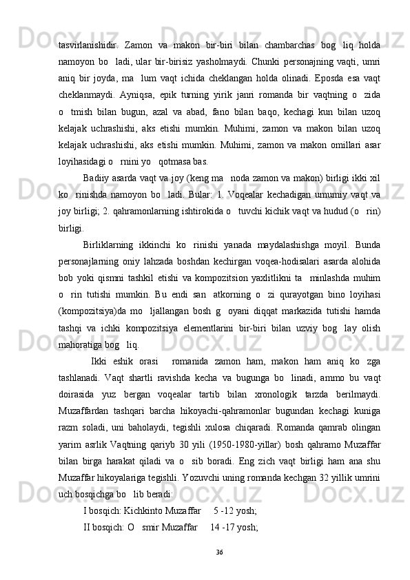 tasvirlanishidir.   Zamon   va   makon   bir-biri   bilan   chambarchas   bog liq   holda
namoyon   bo ladi,   ular   bir-birisiz   yasholmaydi.   Chunki   personajning   vaqti,   umri	

aniq   bir   joyda,   ma lum   vaqt   ichida   cheklangan   holda   olinadi.   Eposda   esa   vaqt	

cheklanmaydi.   Ayniqsa,   epik   turning   yirik   janri   romanda   bir   vaqtning   o zida	

o tmish   bilan   bugun,   azal   va   abad,   fano   bilan   baqo,   kechagi   kun   bilan   uzoq	

kelajak   uchrashishi,   aks   etishi   mumkin.   Muhimi,   zamon   va   makon   bilan   uzoq
kelajak   uchrashishi,   aks   etishi   mumkin.   Muhimi,   zamon   va   makon   omillari   asar
loyihasidagi o rnini yo qotmasa bas.	
 
Badiiy asarda vaqt va joy (keng ma noda zamon va makon) birligi ikki xil	

ko rinishda   namoyon   bo ladi.   Bular:   1.   Voqealar   kechadigan   umumiy   vaqt   va	
 
joy birligi; 2. qahramonlarning ishtirokida o tuvchi kichik vaqt va hudud (o rin)	
 
birligi.
Birliklarning   ikkinchi   ko rinishi   yanada   maydalashishga   moyil.   Bunda	

personajlarning   oniy   lahzada   boshdan   kechirgan   voqea-hodisalari   asarda   alohida
bob   yoki   qismni   tashkil   etishi   va   kompozitsion   yaxlitlikni   ta minlashda   muhim	

o rin   tutishi   mumkin.   Bu   endi   san atkorning   o zi   qurayotgan   bino   loyihasi	
  
(kompozitsiya)da   mo ljallangan   bosh   g oyani   diqqat   markazida   tutishi   hamda	
 
tashqi   va   ichki   kompozitsiya   elementlarini   bir-biri   bilan   uzviy   bog lay   olish	

mahoratiga bog liq.	

Ikki   eshik   orasi   romanida   zamon   ham,   makon   ham   aniq   ko zga	
  
tashlanadi.   Vaqt   shartli   ravishda   kecha   va   bugunga   bo linadi,   ammo   bu   vaqt	

doirasida   yuz   bergan   voqealar   tartib   bilan   xronologik   tarzda   berilmaydi.
Muzaffardan   tashqari   barcha   hikoyachi-qahramonlar   bugundan   kechagi   kuniga
razm   soladi,   uni   baholaydi,   tegishli   xulosa   chiqaradi.   Romanda   qamrab   olingan
yarim   asrlik   Vaqtning   qariyb   30   yili   (1950-1980-yillar)   bosh   qahramo   Muzaffar
bilan   birga   harakat   qiladi   va   o sib   boradi.   Eng   zich   vaqt   birligi   ham   ana   shu	

Muzaffar hikoyalariga tegishli. Yozuvchi uning romanda kechgan 32 yillik umrini
uch bosqichga bo lib beradi: 	

I bosqich: Kichkinto Muzaffar   5 -12 yosh;	

II bosqich: O smir Muzaffar   14 -17 yosh;	
 
36 