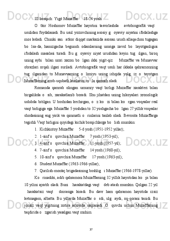 III bosqich: Yigit Muzaffar   18-24 yosh.
O tkir   Hoshimov   Muzaffar   hayotini   tasvirlashda   avtobiografik   vaqt	
  
usulidan foydalanadi. Bu usul yozuvchining asosiy g oyaviy niyatini ifodalashga	

mos keladi. Chunki san atkor diqqat markazida asosan urush allaqachon tugagan	

bo lsa-da,   hanuzgacha   begunoh   odamlarning   umriga   zavol   bo layotganligini	
 
ifodalash   masalasi   turadi.   Bu   g oyaviy   niyat   urushdan   keyin   tug ilgan,   biroq	
 
uning   aybi     bilan   umri   xazon   bo lgan   ikki   yigit-qiz     Muzaffar   va   Munavvar
 
obrazlari   orqali   ilgari   suriladi.   Avtobiografik   vaqt   usuli   har   ikkala   qahramonning
tug ilganidan   to   Munavvarning   o limiyu   uning   ishqida   yolg iz   o tayotgan	
   
Muzaffarning azob-uqubatli kunlarini to la qamrab oladi.	

Romanda   qamrab   olingan   umumiy   vaqt   birligi   Muzaffar   xarakteri   bilan
birgalikda   o sib,   xarakatlanib   boradi.   Shu   jihatdan   uning   hikoyalari   xronologik	

uslubda   bitilgan.   U   boshidan   kechirgan,   o z   ko zi   bilan   ko rgan   voqealar   real	
  
vaqt birligiga ega. Muzaffar 5 yoshdan to 32 yoshgacha bo lgan 27 yillik voqealar	

shodasining   eng   yirik   va   qimmatli   o rinlarini   tanlab   oladi.   Bevosita   Muzaffarga	

tegishli Vaqt birligini quyidagi kichik bosqichlarga bo lish mumkin:	

1. Kichkintoy Muzaffar   5-6 yosh (1951-1952 yillar);	

2. 1-sinf o quvchisi Muzaffar   7 yosh (1953-yil);	
 
3. 4-sinf o quvchisi Muzaffar   11-yosh (1957-yil);
 
4. 7-sinf o quvchisi Muzaffar   14 yosh (1960-yil);
 
5. 10-sinf o quvchisi Muzaffar   17 yosh (1963-yil);
 
6. Student Muzaffar (1963-1966-yillar);
7. Qurilish-montaj brigadasining boshlig i Muzaffar (1966-1978-yillar).	

Ko rinadiki, adib qahramoni Muzaffarning 32 yillik hayotidan ko pi bilan	
 
10 yilini ajratib oladi. Buni  harakatdagi vaqt  deb atash mumkin. Qolgan 22 yil	
 
harakatsiz   vaqt   doirasiga   kiradi.   Bu   davr   ham   qahramon   hayotida   izsiz	
 
ketmagam,   albatta.   Bu   yillarda   Muzaffar   o sdi,   ulg aydi,   oq-qorani   tanidi.   Bu	
 
jonsiz   vaqt   yigitning   xotira   arxivida   saqlanadi.   O quvchi   uchun   Muzaffarning	

taqdirida o zgarish yasalgan vaqt muhim. 	

37 