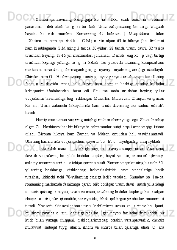 Zamon   qamrovining   kengligiga   ko ra   Ikki   eshik   orasi ni   roman-   
panaroma   deb   atash   to g ri   bo ladi.   Unda   xalqimizning   bir   asrga   tatigulik	
   
hayotii   ko rish   mumkin.   Romanning   49   bobidan   ( Muqaddima   bilan
  
Xotima ni   ham   qo shdik     G.M.)   o rin   olgan   63   ta   hikoya   (bo limlarini	
     
ham   hisoblaganda   G.M.)ning   3   tasida   30-yillar,   28   tasida   urush   davri,   32   tasida
urushdan   keyingi   15-16  yil   manzaralari   jonlanadi.  Demak,   eng   ko p  vaqt   birligi	

urushdan   keyingi   yillarga   to g ri   keladi.   Bu   yozuvchi   asarning   kompozitsion	
 
markazini   nazardan   qochirmaganligini,   g oyaviy     niyatining   aniqligi   isbotlaydi.	

Chindan ham O .Hoshimovning asosiy g oyaviy niyati urush degan kasofatning	
 
faqat   o z   davrida   emas,   balki   keyin   ham   odamlar   boshiga   qanday   kulfatlar	

keltirganini   ifodalashdan   iborat   edi.   Shu   ma noda   urushdan   keyingi   yillar	

voqealarini   tasvirlashga   bag ishlangan   Muzaffar,   Munavvar,   Olimjon   va   qisman	

Ra no,   Umar   zakunchi   hikoyalarida   ham   urush   davrining   aks   sadosi   eshitilib	

turadi.
Nasriy asar uchun vaqtning aniqligi muhim ahamiyatga ega. Shuni hisobga
olgan O .Hoshimov har bir hikoyada qahramonlar nutqi orqali aniq vaqtga ishora	

qiladi.   Bironta   hikoya   ham   Zamon   va   Makon   omilidan   holi   tasvirlanmaydi.
Ularning hammasida voqea qachon, qayerda bo lib o tayotganligi aniq aytiladi.	
 
Ikki   eshik   orasi     yirik   ijtimoiy,   ma naviy-axloqiy  roman.  Asar   uzoq	
   
davrlik   voqealarni,   ko plab   kishilar   taqdiri,   hayot   yo lin,   xilma-xil   ijtimoiy-	
 
axloqiy muammolarni o z ichiga qamrab oladi. Roman voqealarining bir uchi 30-

yillarning   boshlariga,   qishloqdagi   kolxozlashtirish   davri   voqealariga   borib
tutashsa,   ikkinchi   uchi   70-yillarning   oxiriga   kelib   taqaladi.   Shunday   bo lsa-da,	

romanning markazida fashizmga qarshi olib borilgan urush davri, urush yillaridagi
o zbek qishlog i hayoti, urush va inson, urushning kishilar taqdiriga ko rsatgan	
  
chuqur ta siri, ular qismatida, zurriyotida, dilida qoldirgan jarohatlari muammosi	

turadi.   Yozuvchi   ikkinchi   jahon   urushi   kishilarimiz   uchun   zo r   sinov   bo lgani,	
 
bu   sinov   paytida   o zini   kishisiga   xos   bo lgan   noyob   fazilatlar   favqulodda   bir	
 
kuch   bilan   yuzaga   chiqqani,   qishloqlarimizdagi   otashin   vatanparvarlik,   cheksiz
muruvvat,   sadoqat   tuyg ularini   ilhom   va   ehtiros   bilan   qalamga   oladi.   O sha	
 
38 