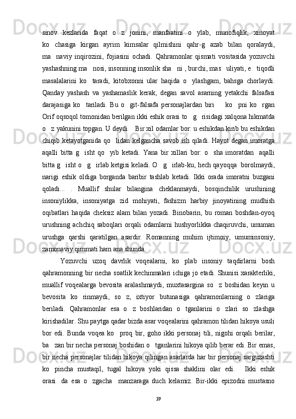 sinov   kezlarida   faqat   o z   jonini,   manfaatini   o ylab,   munofiqlik,   xinoyat 
ko chasiga   kirgan   ayrim   kimsalar   qilmishini   qahr-g azab   bilan   qoralaydi,	
 
ma naviy   inqirozini,   fojiasini   ochadi.   Qahramonlar   qismati   vositasida   yozuvchi

yashashning ma nosi, insonning insonlik sha ni , burchi, mas uliyati, e tiqodli	
   
masalalarini   ko taradi,   kitobxonni   ular   haqida   o ylashgam,   bahsga   chorlaydi.
 
Qanday   yashash   va   yashamaslik   kerak,   degan   savol   asarning   yetakchi   falsafasi
darajasiga   ko tariladi.   Bu   o git-falsafa   personajlardan   biri     ko pni   ko rgan	
    
Orif oqsoqol tomonidan berilgan ikki eshik orasi to g risidagi xalqona hikmatda	
 
o z yakunini topgan. U deydi  Bir xil odamlar bor: u eshikdan kirib bu eshikdan	
 
chiqib ketayotganida qo lidan kelgancha savob ish qiladi. Hayot degan imoratga	

aqalli   bitta   g isht   qo yib   ketadi.   Yana   bir   xillari   bor:   o sha   imoratdan     aqalli	
  
bitta g isht o g irlab ketgisi keladi. O g irlab-ku, hech qayoqqa  borolmaydi,	
    
narigi   eshik   oldiga   borganda   baribir   tashlab   ketadi.   Ikki   orada   imoratni   buzgani
qoladi... .   Muallif   shular   bilangina   cheklanmaydi,   bosqinchilik   urushining

insoniylikka,   insoniyatga   zid   mohiyati,   fashizm   harbiy   jinoyatining   mudhish
oqibatlari   haqida   cheksiz   alam   bilan   yozadi.   Binobarin,   bu   roman   boshdan-oyoq
urushning   achchiq   saboqlari   orqali   odamlarni   hushyorlikka   chaqiruvchi,   umuman
urushga   qarshi   qaratilgan   asardir.   Romanning   muhim   ijtimoiy,   umuminsoniy,
zamonaviy qimmati ham ana shunda.
Yozuvchi   uzoq   davrlik   voqealarni,   ko plab   insoniy   taqdirlarni   bosh	

qahramonning bir necha soatlik kechinmalari ichiga jo etadi. Shunisi xarakterliki,
muallif   voqealarga   bevosita   aralashmaydi,   muxtasargina   so z   boshidan   keyin   u	

bevosita   ko rinmaydi,   so z,   ixtiyor   butunasiga   qahramonlarning   o zlariga	
  
beriladi.   Qahramonlar   esa   o z   boshlaridan   o tganlarini   o zlari   so zlashga	
   
kirishadilar. Shu paytga qadar bizda asar voqealarini qahramon tilidan hikoya usuli
bor   edi.   Bunda   voqea   ko proq   bir,   goho   ikki   personaj   tili,   nigohi   orqali   berilar,	

ba zan bir necha personaj boshidan o tganlarini hikoya qilib berar edi. Bir emas,	
 
bir necha personajlar tilidan hikoya qilingan asarlarda har bir personaj sarguzashti
ko pincha   mustaqil,   tugal   hikoya   yoki   qissa   shaklini   olar   edi.   Ikki   eshik
 
orasi da   esa   o zgacha     manzaraga   duch   kelamiz.   Bir-ikki   epizodni   mustasno	
 
39 