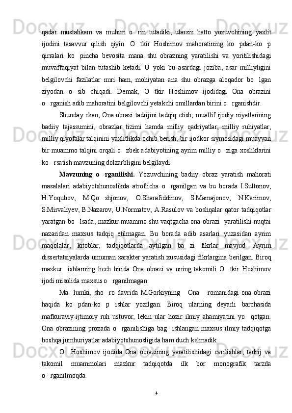 qadar   mustahkam   va   muhim   o rin   tutadiki,   ularsiz   hatto   yozuvchining   yaxlit
ijodini   tasavvur   qilish   qiyin.   O tkir   Hoshimov   mahoratining   ko pdan-ko p
  
qirralari   ko pincha   bevosita   mana   shu   obrazning   yaratilishi   va   yoritilishidagi	

muvaffaqiyat   bilan   tutashib   ketadi.   U   yoki   bu   asardagi   joziba,   asar   milliyligini
belgilovchi   fazilatlar   nuri   ham,   mohiyatan   ana   shu   obrazga   aloqador   bo lgan	

ziyodan   o sib   chiqadi.   Demak,   O tkir   Hoshimov   ijodidagi   Ona   obrazini	
 
o rganish adib mahoratini belgilovchi yetakchi omillardan birini o rganishdir.	
 
Shunday ekan, Ona obrazi tadrijini tadqiq etish; muallif ijodiy niyatlarining
badiiy   tajassumini,   obrazlar   tizimi   hamda   milliy   qadriyatlar,   milliy   ruhiyatlar,
milliy qiyofalar talqinini yaxlitlikda ochib berish; bir ijodkor siymosidagi muayyan
bir muammo talqini orqali o zbek adabiyotining ayrim milliy o ziga xosliklarini	
 
ko rsatish mavzuning dolzarbligini belgilaydi.	

Mavzuning   o rganilishi.  	
 Yozuvchining   badiiy   obraz   yaratish   mahorati
masalalari   adabiyotshunoslikda   atroflicha   o rganilgan   va   bu   borada   I.Sultonov,	

H.Yoqubov,   M.Qo shjonov,   O.Sharafiddinov,   S.Mamajonov,   N.Karimov,	

S.Mirvaliyev,   B.Nazarov,   U.Normatov,   A.Rasulov   va   boshqalar   qator   tadqiqotlar
yaratgan bo lsada, mazkur muammo shu vaqtgacha ona obrazi   yaratilishi nuqtai	

nazaridan   maxsus   tadqiq   etilmagan.   Bu   borada   adib   asarlari   yuzasidan   ayrim
maqolalar,   kitoblar,   tadqiqotlarda   aytilgan   ba zi   fikrlar   mavjud.   Ayrim	

dissertatsiyalarda umuman xarakter yaratish xususidagi fikrlargina berilgan. Biroq
mazkur     ishlarning   hech   birida   Ona   obrazi   va   uning   takomili   O tkir   Hoshimov	

ijodi misolida maxsus o rganilmagan.	

Ma lumki,   sho ro   davrida   M.Gorkiyning   Ona   romanidagi   ona   obrazi	
   
haqida   ko pdan-ko p   ishlar   yozilgan.   Biroq   ularning   deyarli   barchasida
 
mafkuraviy-ijtimoiy   ruh   ustuvor,   lekin   ular   hozir   ilmiy   ahamiyatini   yo qotgan.	

Ona   obrazining   prozada   o rganilishiga   bag ishlangan   maxsus   ilmiy   tadqiqotga	
 
boshqa jumhuriyatlar adabiyotshunosligida ham duch kelmadik.
O .Hoshimov   ijodida   Ona   obrazining   yaratilishidagi   evrilishlar,   tadrij   va	

takomil   muammolari   mazkur   tadqiqotda   ilk   bor   monografik   tarzda
o rganilmoqda.	

4 