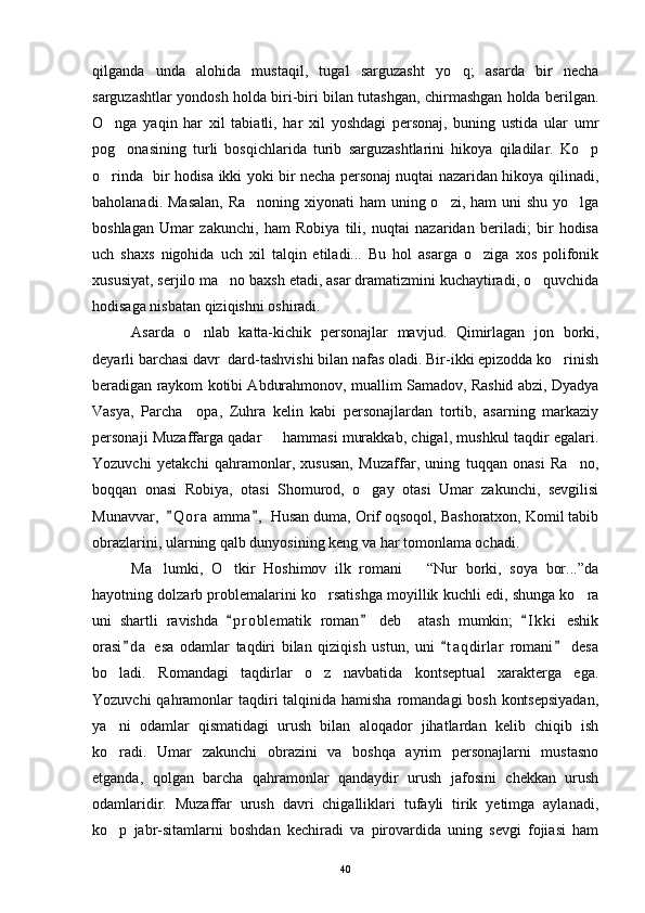 qilganda   unda   alohida   mustaqil,   tugal   sarguzasht   yo q;   asarda   bir   necha
sarguzashtlar yondosh holda biri-biri bilan tutashgan, chirmashgan holda berilgan.
O nga   yaqin   har   xil   tabiatli,   har   xil   yoshdagi   personaj,   buning   ustida   ular   umr	

pog onasining   turli   bosqichlarida   turib   sarguzashtlarini   hikoya   qiladilar.   Ko p	
 
o rinda   bir hodisa ikki yoki bir necha personaj nuqtai nazaridan hikoya qilinadi,	

baholanadi. Masalan,  Ra noning xiyonati  ham  uning o zi, ham uni  shu yo lga	
  
boshlagan   Umar   zakunchi,   ham   Robiya   tili,   nuqtai   nazaridan   beriladi;   bir   hodisa
uch   shaxs   nigohida   uch   xil   talqin   etiladi...   Bu   hol   asarga   o ziga   xos   polifonik	

xususiyat, serjilo ma no baxsh etadi, asar dramatizmini kuchaytiradi, o quvchida	
 
hodisaga nisbatan qiziqishni oshiradi.
Asarda   o nlab   katta-kichik   personajlar   mavjud.   Qimirlagan   jon   borki,	

deyarli barchasi davr  dard-tashvishi bilan nafas oladi. Bir-ikki epizodda ko rinish	

beradigan raykom kotibi Abdurahmonov, muallim Samadov, Rashid abzi, Dyadya
Vasya,   Parcha     opa,   Zuhra   kelin   kabi   personajlardan   tortib,   asarning   markaziy
personaji Muzaffarga qadar   hammasi murakkab, chigal, mushkul taqdir egalari.	

Yozuvchi   yetakchi   qahramonlar,   xususan,   Muzaffar,   uning   tuqqan   onasi   Ra no,	

boqqan   onasi   Robiya,   otasi   Shomurod,   o gay   otasi   Umar   zakunchi,   sevgilisi	

Munavvar,   Q o r a  amma ,  Husan duma, Orif oqsoqol, Bashoratxon, Komil tabib	
 
obrazlarini, ularning qalb dunyosining keng va har tomonlama ochadi.
Ma lumki,   O tkir   Hoshimov   ilk   romani       “Nur   borki,   soya   bor...”da	
 
hayotning dolzarb problemalarini ko rsatishga moyillik kuchli edi, shunga ko ra	
 
uni   shartli   ravishda   p r oblematik   roman   deb     atash   mumkin;   I k ki   eshik	
  
orasi d a   esa   odamlar   taqdiri   bilan   qiziqish   ustun,   uni   t a q dirlar   romani   desa	
  
bo ladi.   Romandagi   taqdirlar   o z   navbatida   kontseptual   xarakterga   ega.	
 
Yozuvchi  qahramonlar  taqdiri  talqinida hamisha romandagi  bosh kontsepsiyadan,
ya ni   odamlar   qismatidagi   urush   bilan   aloqador   jihatlardan   kelib   chiqib   ish

ko radi.   Umar   zakunchi   obrazini   va   boshqa   ayrim   personajlarni   mustasno

etganda,   qolgan   barcha   qahramonlar   qandaydir   urush   jafosini   chekkan   urush
odamlaridir.   Muzaffar   urush   davri   chigalliklari   tufayli   tirik   yetimga   aylanadi,
ko p   jabr-sitamlarni   boshdan   kechiradi   va   pirovardida   uning   sevgi   fojiasi   ham

40 