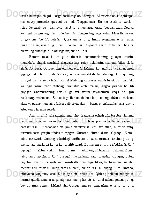 urush   keltirgan   chigalliklarga   borib   taqaladi.   Sevgilisi   Munavvar   urush   qoldirgan
ma naviy   jarohatlar   qurboni   bo ladi.   Tuqqan   onasi   Ra no   urush   to zonlari   
ichra dovdirab, yo ldan toyib hayot so qmoqlariga kiradi; boqqan onasi Robiya	
 
ko ngil   bergan   yigitidan   judo   bo lib   tutingan   tog aga   xotin,   Muzaffarga   esa	
  
o gay   ona     bo lib   qoladi.   Qora   amma o g lining   sevgilisini   o z   inisiga
      
unashtirishga,   ikki   o g lidan   judo   bo lgan   Oqsoqol   esa   o z   kelinini   boshqa	
   
birovning nikohiga o tkazishga majbur bo ladi...
 
Roman   muallifi   ko p   o rinlarda   qahramonlarning   g oyat   keskin,	
  
murakkab,   chigal,   mushkul   daqiqalardagi   ruhiy   holatlarini   mahorat   bilan   ifoda
etadi.   Ayniqsa,   Oqsoqolning   olomon   oldida   kelinini   ko ngil   qo ygan   nogiron	
 
yigitga   nikohlab   berish   lavhasi,   o sha   murakkab   lahzalardagi   Oqsoqolning	

g oyat  tig iz, ruhiy holati; Komil tabibning Robiyaga jangda halok bo lgan ikki	
  
ko ngil   rozini   izhor   etishdagi   dramatik   kechinmalari,   jangda   yarador   bo lib
 
qaytgan   Shomurodning   sevikli   go zal   xotini   xiyonatidan   voqif   bo lgan	
 
kezlardagi   iztiroblari,   Ra nodagi   ikkilanish   holatlari,   so ng   aldanib   chekkan	
 
alam va pushaymonlari, adadsiz qalb qiynoqlari   bunga o xshash lavhalar tasviri	
 
kitobxonni larzaga soladi.
Asar muallifi qahramonlarning ruhiy dramasini ochish biln barobar ularning
qalb   boyligi   va   sahovatini   ham   ko rsatadi.   Bir   talay   personajlar   tabiati   va   xatti-	

harakatidagi     mehnatkash   xalqimiz   xarakteriga   xos   fazilatlar,   o zbek   xalqi	

turmush   tarzi   yorqin   ifodasini   topgan.   Xususan,   Husan   duma,   Oqsoqol,   Komil
tabib   obrazlari,   ularning   oilasidagi   tartibotlar   o zbek   turmush   tarzining   ko p	
 
yaxshi  an analarini ko z-ko z qilib turadi. Bu muhim qirrasini ifodalaydi: Orif	
  
oqsoqol     rahbar   xodim,   Husan   duma     tadbirkor,   ishbilarmon   dehqon,   Komil
 
tabib   xalq   ziyolisi...   Orif   oqsoqol   mehnatkash   xalq   orasidan   chiqqan,   butun
hayotini   shu   mehnatkash   xalq   manfaatlari   yo liga   tikka,   kechayu   kunduz   shu	

mehnat   ahli   tashvishi   bilan   nafas   oluvchi,   bir   oz   dag al,   shang i   ko rinsada,	
  
nihoyatda   yoqimtoy   chol.   Unda   ajib   bir   joziba   bor.   Qishloq   ahli   uni   nihoyatda
hurmat qiladi, hamma unga talpinadi, uning har bir so zi el uchun qonun; yo q,
 
buyruq   emas   qonun!   Mehnat   ahli   Oqsoqolning   so zini,   ishini   o z   so zi,   o z	
   
41 
