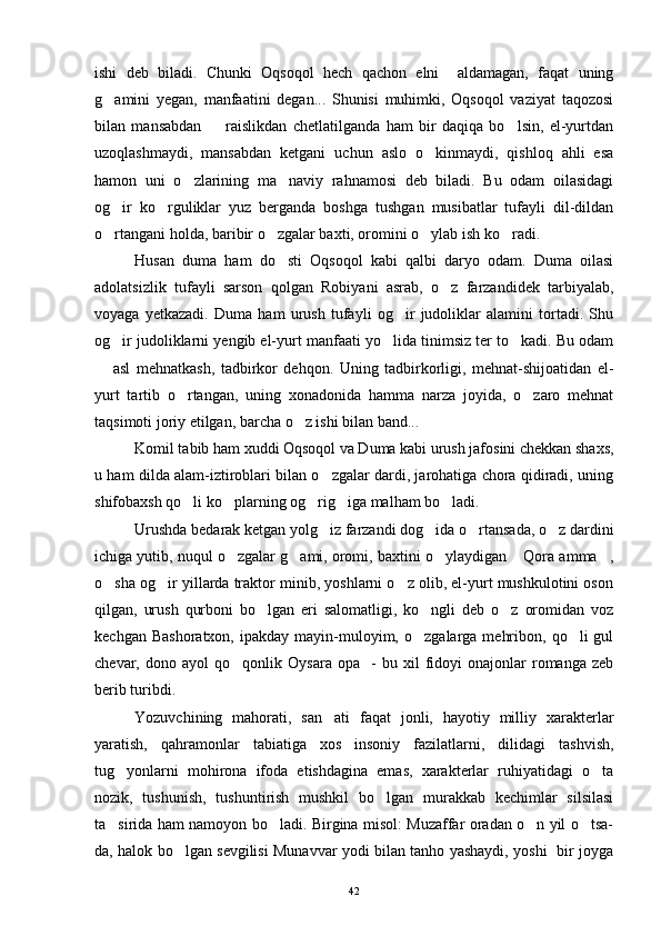 ishi   deb   biladi.   Chunki   Oqsoqol   hech   qachon   elni     aldamagan,   faqat   uning
g amini   yegan,   manfaatini   degan...   Shunisi   muhimki,   Oqsoqol   vaziyat   taqozosi
bilan   mansabdan     raislikdan   chetlatilganda   ham   bir   daqiqa   bo lsin,   el-yurtdan	
 
uzoqlashmaydi,   mansabdan   ketgani   uchun   aslo   o kinmaydi,   qishloq   ahli   esa	

hamon   uni   o zlarining   ma naviy   rahnamosi   deb   biladi.   Bu   odam   oilasidagi	
 
og ir   ko rguliklar   yuz   berganda   boshga   tushgan   musibatlar   tufayli   dil-dildan	
 
o rtangani holda, baribir o zgalar baxti, oromini o ylab ish ko radi.
   
Husan   duma   ham   do sti   Oqsoqol   kabi   qalbi   daryo   odam.   Duma   oilasi	

adolatsizlik   tufayli   sarson   qolgan   Robiyani   asrab,   o z   farzandidek   tarbiyalab,	

voyaga   yetkazadi.   Duma   ham   urush   tufayli   og ir   judoliklar   alamini   tortadi.   Shu	

og ir judoliklarni yengib el-yurt manfaati yo lida tinimsiz ter to kadi. Bu odam	
  
  asl   mehnatkash,   tadbirkor   dehqon.   Uning   tadbirkorligi,   mehnat-shijoatidan   el-	

yurt   tartib   o rtangan,   uning   xonadonida   hamma   narza   joyida,   o zaro   mehnat	
 
taqsimoti joriy etilgan, barcha o z ishi bilan band...	

Komil tabib ham xuddi Oqsoqol va Duma kabi urush jafosini chekkan shaxs,
u ham dilda alam-iztiroblari bilan o zgalar dardi, jarohatiga chora qidiradi, uning	

shifobaxsh qo li ko plarning og rig iga malham bo ladi.	
    
Urushda bedarak ketgan yolg iz farzandi dog ida o rtansada, o z dardini	
   
ichiga yutib, nuqul o zgalar g ami, oromi, baxtini o ylaydigan  Qora amma ,	
    
o sha og ir yillarda traktor minib, yoshlarni o z olib, el-yurt mushkulotini oson	
  
qilgan,   urush   qurboni   bo lgan   eri   salomatligi,   ko ngli   deb   o z   oromidan   voz	
  
kechgan  Bashoratxon,  ipakday  mayin-muloyim,  o zgalarga  mehribon,  qo li  gul	
 
chevar,  dono   ayol   qo qonlik   Oysara   opa    -   bu   xil   fidoyi   onajonlar   romanga  zeb	

berib turibdi.
Yozuvchining   mahorati,   san ati   faqat   jonli,   hayotiy   milliy   xarakterlar	

yaratish,   qahramonlar   tabiatiga   xos   insoniy   fazilatlarni,   dilidagi   tashvish,
tug yonlarni   mohirona   ifoda   etishdagina   emas,   xarakterlar   ruhiyatidagi   o ta	
 
nozik,   tushunish,   tushuntirish   mushkil   bo lgan   murakkab   kechimlar   silsilasi	

ta sirida ham namoyon bo ladi. Birgina misol: Muzaffar oradan o n yil o tsa-	
   
da, halok bo lgan sevgilisi Munavvar yodi bilan tanho yashaydi, yoshi   bir joyga	

42 