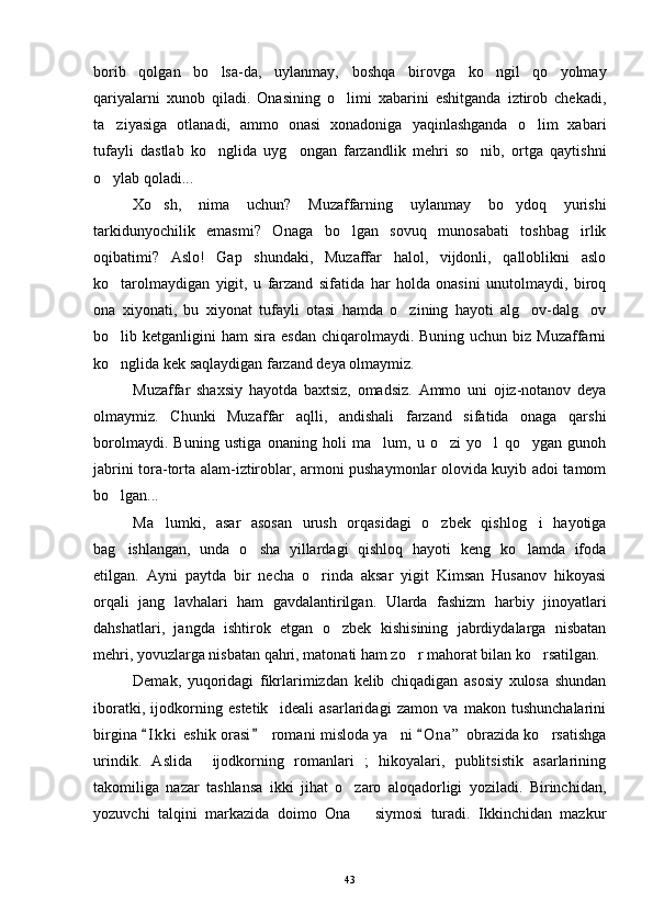 borib   qolgan   bo lsa-da,   uylanmay,   boshqa   birovga   ko ngil   qo yolmay  
qariyalarni   xunob   qiladi.   Onasining   o limi   xabarini   eshitganda   iztirob   chekadi,	

ta ziyasiga   otlanadi,   ammo   onasi   xonadoniga   yaqinlashganda   o lim   xabari	
 
tufayli   dastlab   ko nglida   uyg ongan   farzandlik   mehri   so nib,   ortga   qaytishni	
  
o ylab qoladi...	

Xo sh,   nima   uchun?   Muzaffarning   uylanmay   bo ydoq   yurishi	
 
tarkidunyochilik   emasmi?   Onaga   bo lgan   sovuq   munosabati   toshbag irlik	
 
oqibatimi?   Aslo!   Gap   shundaki,   Muzaffar   halol,   vijdonli,   qalloblikni   aslo
ko tarolmaydigan   yigit,   u   farzand   sifatida   har   holda   onasini   unutolmaydi,   biroq	

ona   xiyonati,   bu   xiyonat   tufayli   otasi   hamda   o zining   hayoti   alg ov-dalg ov	
  
bo lib ketganligini   ham  sira  esdan  chiqarolmaydi. Buning  uchun  biz Muzaffarni	

ko nglida kek saqlaydigan farzand deya olmaymiz.

Muzaffar   shaxsiy   hayotda   baxtsiz,   omadsiz.   Ammo   uni   ojiz-notanov   deya
olmaymiz.   Chunki   Muzaffar   aqlli,   andishali   farzand   sifatida   onaga   qarshi
borolmaydi.   Buning   ustiga   onaning   holi   ma lum,   u   o zi   yo l   qo ygan   gunoh	
   
jabrini tora-torta alam-iztiroblar, armoni pushaymonlar olovida kuyib adoi tamom
bo lgan...	

Ma lumki,   asar   asosan   urush   orqasidagi   o zbek   qishlog i   hayotiga	
  
bag ishlangan,   unda   o sha   yillardagi   qishloq   hayoti   keng   ko lamda   ifoda	
  
etilgan.   Ayni   paytda   bir   necha   o rinda   aksar   yigit   Kimsan   Husanov   hikoyasi	

orqali   jang   lavhalari   ham   gavdalantirilgan.   Ularda   fashizm   harbiy   jinoyatlari
dahshatlari,   jangda   ishtirok   etgan   o zbek   kishisining   jabrdiydalarga   nisbatan	

mehri, yovuzlarga nisbatan qahri, matonati ham zo r mahorat bilan ko rsatilgan.	
 
Demak,   yuqoridagi   fikrlarimizdan   kelib   chiqadigan   asosiy   xulosa   shundan
iboratki,   ijodkorning   estetik     ideali   asarlaridagi   zamon   va   makon   tushunchalarini
birgina  I k ki  eshik orasi    romani misloda ya ni  O n a ”  obrazida ko rsatishga	
  	 
urindik.   Aslida     ijodkorning   romanlari   ;   hikoyalari,   publitsistik   asarlarining
takomiliga   nazar   tashlansa   ikki   jihat   o zaro   aloqadorligi   yoziladi.   Birinchidan,	

yozuvchi   talqini   markazida   doimo   Ona       siymosi   turadi.   Ikkinchidan   mazkur
43 
