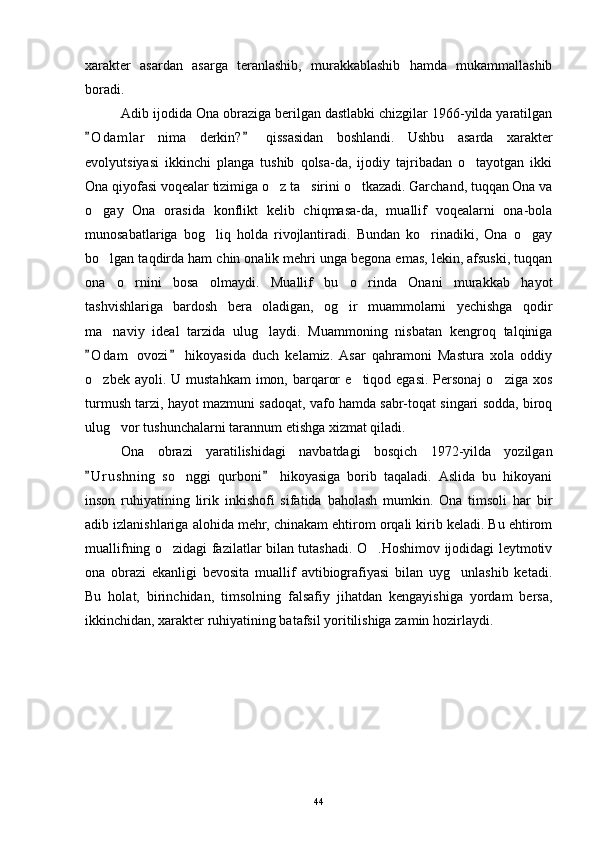 xarakter   asardan   asarga   teranlashib,   murakkablashib   hamda   mukammallashib
boradi.
Adib ijodida Ona obraziga berilgan dastlabki chizgilar 1966-yilda yaratilgan
O d amlar   nima   derkin?   qissasidan   boshlandi.   Ushbu   asarda   xarakter 
evolyutsiyasi   ikkinchi   planga   tushib   qolsa-da,   ijodiy   tajribadan   o tayotgan   ikki	

Ona qiyofasi voqealar tizimiga o z ta sirini o tkazadi. Garchand, tuqqan Ona va	
  
o gay   Ona   orasida   konflikt   kelib   chiqmasa-da,   muallif   voqealarni   ona-bola	

munosabatlariga   bog liq   holda   rivojlantiradi.   Bundan   ko rinadiki,   Ona   o gay	
  
bo lgan taqdirda ham chin onalik mehri unga begona emas, lekin, afsuski, tuqqan	

ona   o rnini   bosa   olmaydi.   Muallif   bu   o rinda   Onani   murakkab   hayot	
 
tashvishlariga   bardosh   bera   oladigan,   og ir   muammolarni   yechishga   qodir	

ma naviy   ideal   tarzida   ulug laydi.   Muammoning   nisbatan   kengroq   talqiniga	
 
O d am   ovozi   hikoyasida   duch   kelamiz.   Asar   qahramoni   Mastura   xola   oddiy	
 
o zbek  ayoli. U  mustahkam   imon, barqaror   e tiqod egasi.  Personaj  o ziga  xos
  
turmush tarzi, hayot mazmuni sadoqat, vafo hamda sabr-toqat singari sodda, biroq
ulug vor tushunchalarni tarannum etishga xizmat qiladi.	

Ona   obrazi   yaratilishidagi   navbatdagi   bosqich   1972-yilda   yozilgan
U r ushning   so nggi   qurboni   hikoyasiga   borib   taqaladi.   Aslida   bu   hikoyani	
 	
inson   ruhiyatining   lirik   inkishofi   sifatida   baholash   mumkin.   Ona   timsoli   har   bir
adib izlanishlariga alohida mehr, chinakam ehtirom orqali kirib keladi. Bu ehtirom
muallifning o zidagi fazilatlar bilan tutashadi. O .Hoshimov ijodidagi leytmotiv	
 
ona   obrazi   ekanligi   bevosita   muallif   avtibiografiyasi   bilan   uyg unlashib   ketadi.	

Bu   holat,   birinchidan,   timsolning   falsafiy   jihatdan   kengayishiga   yordam   bersa,
ikkinchidan, xarakter ruhiyatining batafsil yoritilishiga zamin hozirlaydi.
44 