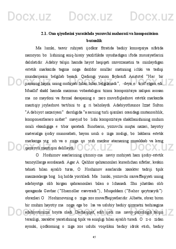 2.1. Ona qiyofasini yaratishda yozuvchi mahorati va kompozitsion
butunlik
Ma lumki,   tasvir   ruhiyati   ijodkor   fitratida   badiiy   konsepsiya   sifatida
namoyon   bo lishining   aniq-hissiy   yaxlitlikda   uyushadigan   ifoda   xususiyatlarini	

dalolatidir.   Adabiy   talqin   hamda   hayot   haqiqati   muvozanatini   ta minlaydigan	

estetik   markazda   tagma noga   daxldor   omillar   matnning   ichki   va   tashqi	

mundarijasini   belgilab   beradi.   Qadimgi   yunon   faylasufi   Aristotel   H a r   bir	

jismning hajmi  uning mohiyati  bilan bilan belgilanadi ,  -deya e tirof etgan edi.	
	
Muallif   shakl   hamda   mazmun   vobastaligini   tizimi   kompozitsiya   xalqasi   asosan
ma no   maydoni   va   formal   darajaning   o zaro   muvofiqlashuvi   estetik   markazda	
 
mantiqiy   joylashuvi   tartibini   to g ri   baholaydi.   Adabiyothsunos   Izzat   Sulton	
 
A d a biyot  nazariyasi  darsligida  a s a rning  turli qismlari orasidagi mutanosiblik,	
  
komponentlararo nisbat  mavjud bo lishi  kompozitsiya shakllanishining muhim	
	
omili   ekanligiga   e tibor   qaratadi.   Binobarin,   yozuvchi   nuqtai   nazari,   hayotiy	

materialga   ijodiy   munosabati,   bayon   usuli   o ziga   xosligi,   bo laklarni   estetik	
 
markazga   yig ish   va   o rniga   qo yish   mazkur   atamaning   murakkab   va   keng	
  
qamrovli mantiqini dalillaydi.
O .Hoshimov   asarlarining   ijtimoiy-ma naviy   mohiyati   ham   ijodiy-estetik	
 
tamoyillarga asoslanadi. Agar A. Qahhor qahramonlari kurashchan sifatlar, keskin
tabiati   bilan   ajralib   tursa,   O .Hoshimov   asarlarida   xarakter   tadriji   tipik	

manzaralarga bog liq holda yoritiladi. Ma lumki, yozuvchi muvaffaqiyati uning	
 
adabiyotga   olib   kirgan   qahramonlari   bilan   o lchanadi.   Shu   jihatdan   olib	

qaraganda   Gavhar   ( S hamollar   esaveradi ) ,   Muqaddam   ( B ahor   qaytmaydi )	
   
obrazlari O .Hoshimovning o ziga xos muvaffaqiyatlaridir. Albatta, obraz biron	
 
bir   muhim  hayotiy  ma noga ega  bo lsa  va  uslubiy  badiiy qimmatni  tashisagina	
 
adabiyotimizni   boyita   oladi.   Darhaqiqat,   adib   ijodi   ma naviy-psixologik   talqin	

teranligi, xarakter yaratishning tipik va aniqligi bilan ajralib turadi. O z-o zidan	
 
ayonki,   ijodkorning   o ziga   xos   uslubi   voqelikni   badiiy   idrok   etish,   badiiy	

45 