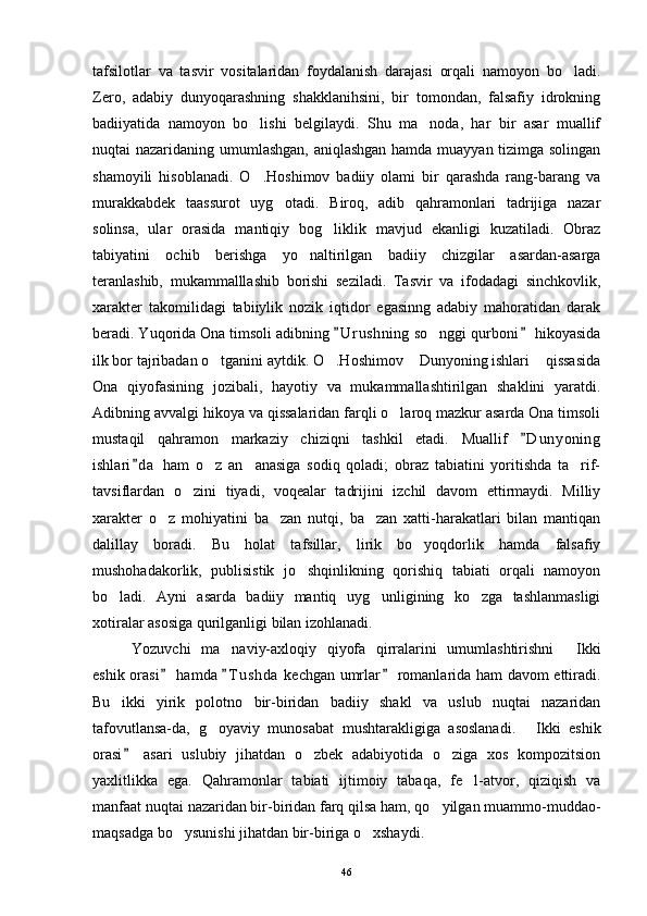 tafsilotlar   va   tasvir   vositalaridan   foydalanish   darajasi   orqali   namoyon   bo ladi.
Zero,   adabiy   dunyoqarashning   shakklanihsini,   bir   tomondan,   falsafiy   idrokning
badiiyatida   namoyon   bo lishi   belgilaydi.   Shu   ma noda,   har   bir   asar   muallif	
 
nuqtai nazaridaning umumlashgan, aniqlashgan hamda muayyan tizimga solingan
shamoyili   hisoblanadi.   O .Hoshimov   badiiy   olami   bir   qarashda   rang-barang   va

murakkabdek   taassurot   uyg otadi.   Biroq,   adib   qahramonlari   tadrijiga   nazar	

solinsa,   ular   orasida   mantiqiy   bog liklik   mavjud   ekanligi   kuzatiladi.   Obraz	

tabiyatini   ochib   berishga   yo naltirilgan   badiiy   chizgilar   asardan-asarga	

teranlashib,   mukammalllashib   borishi   seziladi.   Tasvir   va   ifodadagi   sinchkovlik,
xarakter   takomilidagi   tabiiylik   nozik   iqtidor   egasinng   adabiy   mahoratidan   darak
beradi. Yuqorida Ona timsoli adibning  U r u shning  so nggi qurboni  hikoyasida	
 	
ilk bor tajribadan o tganini aytdik. O .Hoshimov  Dunyoning ishlari  qissasida	
   
Ona   qiyofasining   jozibali,   hayotiy   va   mukammallashtirilgan   shaklini   yaratdi.
Adibning avvalgi hikoya va qissalaridan farqli o laroq mazkur asarda Ona timsoli	

mustaqil   qahramon   markaziy   chiziqni   tashkil   etadi.   Muallif   D u nyoning	

ishlari d a   ham   o z   an anasiga   sodiq   qoladi;   obraz   tabiatini   yoritishda   ta rif-	
	  
tavsiflardan   o zini   tiyadi,   voqealar   tadrijini   izchil   davom   ettirmaydi.   Milliy	

xarakter   o z   mohiyatini   ba zan   nutqi,   ba zan   xatti-harakatlari   bilan   mantiqan	
  
dalillay   boradi.   Bu   holat   tafsillar,   lirik   bo yoqdorlik   hamda   falsafiy	

mushohadakorlik,   publisistik   jo shqinlikning   qorishiq   tabiati   orqali   namoyon	

bo ladi.   Ayni   asarda   badiiy   mantiq   uyg unligining   ko zga   tashlanmasligi	
  
xotiralar asosiga qurilganligi bilan izohlanadi.
Yozuvchi   ma naviy-axloqiy   qiyofa   qirralarini   umumlashtirishni   Ikki	
 
eshik orasi  hamda  T u s hda  kechgan umrlar  romanlarida ham davom ettiradi.	
  
Bu   ikki   yirik   polotno   bir-biridan   badiiy   shakl   va   uslub   nuqtai   nazaridan
tafovutlansa-da,   g oyaviy   munosabat   mushtarakligiga   asoslanadi.   Ikki   eshik	
 
orasi   asari   uslubiy   jihatdan   o zbek   adabiyotida   o ziga   xos   kompozitsion	
	 
yaxlitlikka   ega.   Qahramonlar   tabiati   ijtimoiy   tabaqa,   fe l-atvor,   qiziqish   va	

manfaat nuqtai nazaridan bir-biridan farq qilsa ham, qo yilgan muammo-muddao-	

maqsadga bo ysunishi jihatdan bir-biriga o xshaydi.	
 
46 