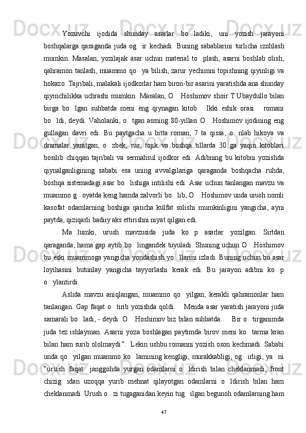 Yozuvchi   ijodida   shunday   asarlar   bo ladiki,   uni   yozish   jarayoni
boshqalarga   qaraganda   juda   og ir   kechadi.   Buning   sabablarini   turlicha   izohlash	

mumkin.   Masalan,   yozilajak   asar   uchun   material   to plash,   asarni   boshlab   olish,	

qahramon tanlash, muammo qo ya bilish, zarur yechimni topishning qiyinligi va	

hokazo. Tajribali, malakali ijodkorlar ham biron-bir asarini yaratishda ana shunday
qiyinchilikka  uchrashi  mumkin.  Masalan,  O .Hoshimov   shoir   T.Ubaydullo  bilan	

birga   bo lgan   suhbatda   meni   eng   qiynagan   kitob   Ikki   eshik   orasi   romani	
  
bo ldi, deydi. Vaholanki, o tgan asrning 80-yillari O .Hoshimov ijodining eng	
  
gullagan   davri   edi.   Bu   paytgacha   u   bitta   roman,   7   ta   qissa,   o nlab   hikoya   va	

dramalar   yaratgan,   o zbek,   rus,   tojik   va   boshqa   tillarda   30   ga   yaqin   kitoblari	

bosilib   chiqqan   tajribali   va   sermahsul   ijodkor   edi.   Adibning   bu   kitobni   yozishda
qiynalganligining   sababi   esa   uning   avvalgilariga   qaraganda   boshqacha   ruhda,
boshqa sistemadagi  asar bo lishiga intilishi edi. Asar uchun tanlangan mavzu va	

muammo g oyatda keng hamda zalvorli bo lib, O .Hoshimov unda urush nomli	
  
kasofat   odamlarning   boshiga   qancha   kulfat   solishi   mumkinligini   yangicha,   ayni
paytda, qiziqarli badiiy aks ettirishni niyat qilgan edi.
Ma lumki,   urush   mavzusida   juda   ko p   asarlar   yozilgan.   Sirtdan
 
qaraganda, hama gap aytib bo lingandek tuyuladi. Shuning uchun O .Hoshimov	
 
bu eski muammoga yangicha yondashish yo llarini izladi. Buning uchun bu asar	

loyihasini   butunlay   yangicha   tayyorlashi   kerak   edi.   Bu   jarayon   adibni   ko p	

o ylantirdi.	

Aslida   mavzu   aniqlangan,   muammo   qo yilgan,   kerakli   qahramonlar   ham	

tanlangan. Gap faqat  o tirib yozishda qoldi.  Menda asar  yaratish jarayoni  juda	
 
samarali bo ladi, - deydi  O .Hoshimov biz bilan suhbatda.   Bir o tirganimda	
   
juda   tez   ishlayman.   Asarni   yoza   boshlagan   paytimda   birov   meni   ko tarma   kran	

bilan ham surib ololmaydi .  Lekin ushbu romanni yozish oson kechmadi. Sababi	

unda qo yilgan muammo ko lamining kengligi, murakkabligi, og irligi, ya ni	
   
u r ush   faqat     janggohda   yurgan   odamlarni   o ldirish   bilan   cheklanmadi,   front	
	
chizig idan   uzoqqa   yurib   mehnat   qilayotgan   odamlarni   o ldirish   bilan   ham	
 
cheklanmadi. Urush o zi tugaganidan keyin tug ilgan begunoh odamlarning ham	
 
47 