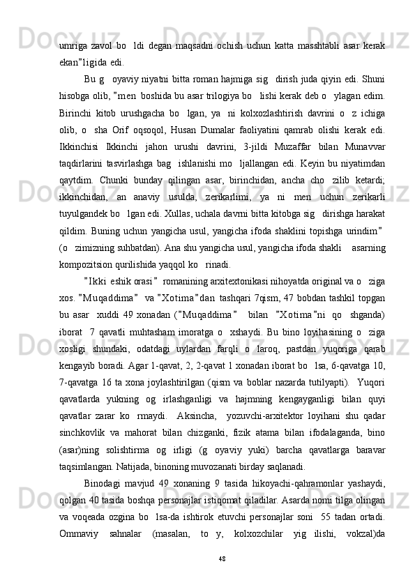 umriga   zavol   bo ldi   degan   maqsadni   ochish   uchun   katta   masshtabli   asar   kerak
ekan l i gida  edi.	

Bu g oyaviy niyatni  bitta roman hajmiga sig dirish juda qiyin edi. Shuni	
 
hisobga olib,  m e n  boshida bu asar trilogiya bo lishi kerak deb o ylagan edim.	
	 
Birinchi   kitob   urushgacha   bo lgan,   ya ni   kolxozlashtirish   davrini   o z   ichiga	
  
olib,   o sha   Orif   oqsoqol,   Husan   Dumalar   faoliyatini   qamrab   olishi   kerak   edi.	

Ikkinchisi   Ikkinchi   jahon   urushi   davrini,   3-jildi   Muzaffar   bilan   Munavvar
taqdirlarini   tasvirlashga   bag ishlanishi   mo ljallangan   edi.   Keyin   bu   niyatimdan	
 
qaytdim.   Chunki   bunday   qilingan   asar,   birinchidan,   ancha   cho zilib   ketardi;	

ikkinchidan,   an anaviy   usulda,   zerikarlimi,   ya ni   men   uchun   zerikarli	
 
tuyulgandek bo lgan edi. Xullas, uchala davrni bitta kitobga sig dirishga harakat
 
qildim.   Buning   uchun   yangicha   usul,   yangicha   ifoda   shaklini   topishga   urindim	

(o zimizning suhbatdan). Ana shu yangicha usul, yangicha ifoda shakli  asarning	
 
kompozitsion qurilishida yaqqol ko rinadi.	

I k ki  eshik orasi  romanining arxitextonikasi nihoyatda original va o ziga	
 	
xos.  M u qaddima  va  X o t ima d a n  tashqari  7qism,  47 bobdan tashkil  topgan	
   
bu   asar     xuddi   49   xonadan   ( M uqaddima     bilan     X o t ima n i   qo shganda)	
   	
iborat     7   qavatli   muhtasham   imoratga   o xshaydi.   Bu   bino   loyihasining   o ziga	
 
xosligi   shundaki,   odatdagi   uylardan   farqli   o laroq,   pastdan   yuqoriga   qarab	

kengayib boradi. Agar 1-qavat, 2, 2-qavat 1 xonadan iborat bo lsa, 6-qavatga 10,	

7-qavatga   16   ta   xona   joylashtirilgan   (qism   va   boblar   nazarda   tutilyapti).     Yuqori
qavatlarda   yukning   og irlashganligi   va   hajmning   kengayganligi   bilan   quyi	

qavatlar   zarar   ko rmaydi.     Aksincha,     yozuvchi-arxitektor   loyihani   shu   qadar	

sinchkovlik   va   mahorat   bilan   chizganki,   fizik   atama   bilan   ifodalaganda,   bino
(asar)ning   solishtirma   og irligi   (g oyaviy   yuki)   barcha   qavatlarga   baravar	
 
taqsimlangan. Natijada, binoning muvozanati birday saqlanadi.
Binodagi   mavjud   49   xonaning   9   tasida   hikoyachi-qahramonlar   yashaydi,
qolgan 40 tasida boshqa personajlar istiqomat qiladilar. Asarda nomi tilga olingan
va   voqeada   ozgina   bo lsa-da   ishtirok   etuvchi   personajlar   soni     55   tadan   ortadi.	

Ommaviy   sahnalar   (masalan,   to y,   kolxozchilar   yig ilishi,   vokzal)da	
 
48 
