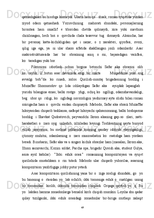 qatnashgalari bu hisobga kirmaydi. Ularni ham qo shsak, roman syujetida yuzdan
ziyod   odam   qatnashadi.   Yozuvchining     mahorati   shundaki,   personajlarning
birontasi   ham   muallif   e tiboridan   chetda   qolmaydi,   xira   yoki   mavhum	

chizilmagan,   hech   biri   o quvchida   chala   tasavvur   tug dirmaydi.   Aksincha,   har	
 
bir   personaj   katta-kichikligidan   qat i   nazar,   o z   xarakteri,   qiyofasi,   ovozi,	
 
qilig iga   ega,   ya ni   ular   shaxs   sifatida   shakllangan   jonli   odamlardir.   Asar	
 
makrostrukturasida   har   bir   obrazning   aniq   o rni,   bajaradigan   vazifasi,	

ko taradigan yuki bor.	

Fikrimizni   isbotlash   uchun   birgina   betonchi   Safar   aka   obrazini   olib
ko raylik.   U   butun   asar   davomida   atigi   bir   marta     Muqaddima   yoki   eng
  
avvalgi   bob d a   ko rinadi,   xolos.   Qurilish-montaj   brigadasining   boshlig i	
	 
Muzaffar   Shomurodov   qo lida   ishlaydigan   Safar   aka   ayiqdak   lapanglab	
  
yurishi   bilangina   emas,   balki   rostgo yligi,   ochiq  ko ngilligi,  odamshavandaligi,	
 
beg ubor qo rsligi, ko nglidagi norozoligini yashirmay ayta olishi bilan roman	
  
oxirigacha ham  o quvchi esidan  chiqmaydi. Mabodo, Safar aka obrazi Muzaffar	

hikoyasidan chiqarib tashlansa, nafaqat hikoyachi-qahramonning, balki boshqarma
boshlig i   Shavkat   Qudratovich,   payvandchi   Ikrom   akaning   gap-so zlari,   xatti-	
 
harakatlari   o zaro   uyg unlashib,   zilziladan   keyingi   Toshkentning   qayta   bunyod	
 
etilish   jarayonini,   bu   mehnat   jabhasida   kimning   qanday   ishtirok   etayotganligi,
ijtimoiy   muhitni,   odamlarning   o zaro   munosabatini   ko rsatishga   ham   yordam	
 
beradi. Binobarin, Safar aka va u singari kichik obrazlar ham (masalan, Ikrom aka,
Ilhom samovarchi, Kozim soldat, Parcha opa, brigadir Quvish aka, student Gulya,
asira   ayol   kabilar)     I k ki   eshik   orasi   romanining   kompozitsiyasi   va   syujet	
 
qurilishida   mustahkam   o rin   tutadi.   Mabodo   ular   chiqarib   yuborilsa,   asarning	

kompozitsion yaxlitligiga jiddiy putur yetadi.
Asar   kompozitsion   qurilishining   yana   bir   o ziga   xosligi   shundaki,   go yo	
 
bu   binoning   o rtasidan   yo lak   ochilib,   ikki   tomoniga   eshik   o rnatilgan:   uning	
  
bir   tomonidan     kirilib,   ikkinchi   tomonidan   chiqiladi.   Orqaga   qaytish   yo q.   Bu	

yo lakdan hamma xonadonlarga bemalol kirib chiqish mumkin. Loyiha shu qadar	

qulay   tuzilganki,   ikki   eshik   orasidagi   xonadonlar   bir-biriga   mutlaqo   xalaqit
49 