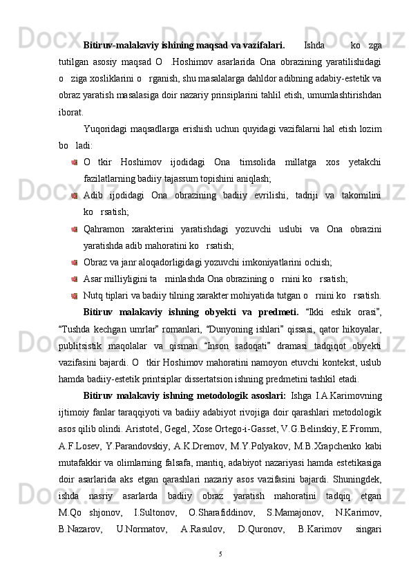 Bitiruv-malakaviy ishining maqsad va vazifalari. Ishda   ko zga
tutilgan   asosiy   maqsad   O .Hoshimov   asarlarida   Ona   obrazining   yaratilishidagi	

o ziga xosliklarini o rganish, shu masalalarga dahldor adibning adabiy-estetik va	
 
obraz yaratish masalasiga doir nazariy prinsiplarini tahlil etish, umumlashtirishdan
iborat. 
Yuqoridagi maqsadlarga erishish uchun quyidagi vazifalarni hal etish lozim
bo ladi:

O tkir   Hoshimov   ijodidagi   Ona   timsolida   millatga   xos   yetakchi	

fazilatlarning badiiy tajassum topishini aniqlash;
Adib   ijodidagi   Ona   obrazining   badiiy   evrilishi,   tadriji   va   takomilini
ko rsatish;

Qahramon   xarakterini   yaratishdagi   yozuvchi   uslubi   va   Ona   obrazini
yaratishda adib mahoratini ko rsatish;	

Obraz va janr aloqadorligidagi yozuvchi imkoniyatlarini ochish;
Asar milliyligini ta minlashda Ona obrazining o rnini ko rsatish;	
  
Nutq tiplari va badiiy tilning xarakter mohiyatida tutgan o rnini ko rsatish.	
 
Bitiruv   malakaviy   ishning   obyekti   va   predmeti.   Ikki   eshik   orasi ,
 
Tushda   kechgan   umrlar   romanlari,   Dunyoning   ishlari   qissasi,   qator   hikoyalar,	
   
publitsistik   maqolalar   va   qisman   Inson   sadoqati   dramasi   tadqiqot   obyekti	
 
vazifasini bajardi. O tkir Hoshimov mahoratini namoyon etuvchi kontekst, uslub	

hamda badiiy-estetik printsiplar dissertatsion ishning predmetini tashkil etadi.
Bitiruv   malakaviy   ishning   metodologik   asoslari:   Ishga   I.A.Karimovning
ijtimoiy fanlar taraqqiyoti va badiiy adabiyot rivojiga doir qarashlari metodologik
asos qilib olindi. Aristotel, Gegel, Xose Ortego-i-Gasset, V.G.Belinskiy, E.Fromm,
A.F.Losev,   Y.Parandovskiy,   A.K.Dremov,   M.Y.Polyakov,   M.B.Xrapchenko   kabi
mutafakkir va olimlarning falsafa, mantiq, adabiyot nazariyasi hamda estetikasiga
doir   asarlarida   aks   etgan   qarashlari   nazariy   asos   vazifasini   bajardi.   Shuningdek,
ishda   nasriy   asarlarda   badiiy   obraz   yaratish   mahoratini   tadqiq   etgan
M.Qo shjonov,   I.Sultonov,   O.Sharafiddinov,   S.Mamajonov,   N.Karimov,	

B.Nazarov,   U.Normatov,   A.Rasulov,   D.Quronov,   B.Karimov   singari
5 