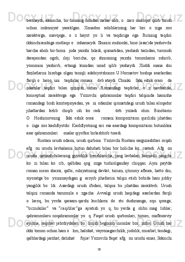 bermaydi,   aksincha,   bir-birining   holidan   xabar   olib,   o zaro   muloqot   qilib   turish
uchun   imkoniyat   yaratilgan.   Xonadon   sohiblarining   har   biri   o ziga   xos	

xarakterga,   mavqega,   o z   hayot   yo li   va   taqdiriga   ega.   Birining   taqdiri	
 
ikkinchisinikiga mutlaqo o xshamaydi. Shunisi muhimki, bino (asar)da yashovchi

barcha   aholi   bir-birini     juda   yaxshi   biladi,   qismatidan,   yashash   tarzidan,   turmush
darajasidan   ogoh;   iloji   boricha,   qo shnisining   yaxshi   tomonlarini   oshirib,	

yomonini   yashirib,   ertangi   kunidan   umid   qilib   yashaydi.   Xuddi   mana   shu
fazilatlarini   hisobga   olgan   taniqli   adabiyotshunos   U.Normatov   boshqa   asarlardan
farqli o laroq, uni  taqdirlar romani  deb ataydi. Chunki  Ikki eshik orasi  da	
    
odamlar   taqdiri   bilan   qiziqish   ustun.   Romandagi   taqdirlar,   o z   navbatida,	

konseptual   xarakterga   ega.   Yozuvchi   qahramonlar   taqdiri   talqinida   hamisha
romandagi bosh kontsepsiyadan, ya ni odamlar qismatidagi urush bilan aloqador	

jihatlardan   kelib   chiqib   ish   ko radi     deb   yozadi   olim.   Binobarin
  
O .Hoshimovning   Ikki   eshik   orasi     romani   kompozitsion   qurilishi   jihatdan	
  
o ziga xos  kashfiyotdir. Kashfiyotning siri  esa  asardagi  kompozitsion  butunlikni

asar qahramonlari   onalar qiyofasi birlashtirib turadi. 	

Rustam urush odami, urush qurboni. Yozuvchi Rustam sarguzashtlari orqali
afg on   urushi   lavhalarini   butun   dahshati   bilan   bor   holicha   ko rsatadi.   Afg on	
  
urushi   qatnashchilarning   guvohlik   berishlaricha,   jang   lavhalari   bamisoli   jangchi
ko zi   bilan   ko rib,   qalbdan   qog ozga   tushirilganday   chiqqan.   Ayni   paytda
  
roman   inson   shaxsi,   qalbi,   ruhiyatining   davlat,   tuzum,   ijtimoiy   afkura,   hatto   din,
siyosatga   bo ysunmaydigan   g aroyib   jihatlarini   talqin   etish   bobida   ham   jiddiy	
 
yangilik   bo ldi.   Asardagi   urush   ifodasi,   talqini   bu   jihatdan   xarakterli.   Urush

talqini   romanda   tamomila   o zgacha.   Avvalgi   urush   haqidagi   asarlardan   farqli	

o laroq,   bu   yerda   qaraam-qarshi   kuchlarni   do stu   dushmanga,   oqu   qoraga,	
 
b i znikilar   va   r a qiblar g a   ajratish   yo q;   bu   yerda   g olibu   mag lublar,
   	  
qahramonlaru   noqahramonlar   yo q.   Faqat   urush   qurbonlari,   tuzum,   mafkuraviy	

ayirma,   raqobat   jabrdiydalari   bo lmish   begunoh   insonlar   bor,   xolos.   Urush   har

ikki tomon uchun ham o lim, halokat, vayronagarchilik, judolik, musibat, tandagi,	

qalblardagi jarohat, dahshat   fojia! Yozuvchi faqat  afg on urushi emas, Ikkinchi	
 
50 