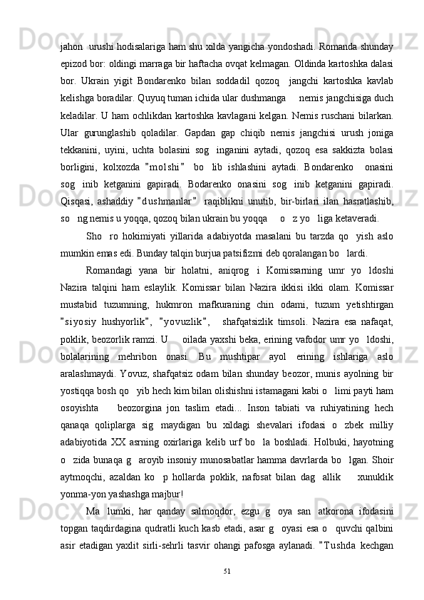 jahon   urushi hodisalariga ham shu xilda yangicha yondoshadi. Romanda shunday
epizod bor: oldingi marraga bir haftacha ovqat kelmagan. Oldinda kartoshka dalasi
bor.   Ukrain   yigit   Bondarenko   bilan   soddadil   qozoq     jangchi   kartoshka   kavlab
kelishga boradilar. Quyuq tuman ichida ular dushmanga   nemis jangchisiga duch
keladilar. U ham ochlikdan kartoshka kavlagani kelgan. Nemis ruschani  bilarkan.
Ular   gurunglashib   qoladilar.   Gapdan   gap   chiqib   nemis   jangchisi   urush   joniga
tekkanini,   uyini,   uchta   bolasini   sog inganini   aytadi,   qozoq   esa   sakkizta   bolasi	

borligini,   kolxozda   m o l shi   bo lib   ishlashini   aytadi.   Bondarenko     onasini	
 	
sog inib   ketganini   gapiradi.   Bodarenko   onasini   sog inib   ketganini   gapiradi.	
 
Qisqasi,   ashaddiy   d u s hmanlar   raqiblikni   unutib,   bir-birlari   ilan   hasratlashib,	
 
so ng nemis u yoqqa, qozoq bilan ukrain bu yoqqa   o z yo liga ketaveradi.	
   
Sho ro   hokimiyati   yillarida   adabiyotda   masalani   bu   tarzda   qo yish   aslo	
 
mumkin emas edi. Bunday talqin burjua patsifizmi deb qoralangan bo lardi.	

Romandagi   yana   bir   holatni,   aniqrog i   Komissarning   umr   yo ldoshi	
 
Nazira   talqini   ham   eslaylik.   Komissar   bilan   Nazira   ikkisi   ikki   olam.   Komissar
mustabid   tuzumning,   hukmron   mafkuraning   chin   odami,   tuzum   yetishtirgan
s i y osiy   hushyorlik ,   y o vuzlik ,     shafqatsizlik   timsoli.   Nazira   esa   nafaqat,	
   
poklik, beozorlik ramzi. U   oilada yaxshi beka, erining vafodor umr yo ldoshi,	
 
bolalarining   mehribon   onasi.   Bu   mushtipar   ayol   erining   ishlariga   aslo
aralashmaydi.   Yovuz,   shafqatsiz   odam   bilan   shunday   beozor,   munis   ayolning   bir
yostiqqa bosh qo yib hech kim bilan olishishni istamagani kabi o limi payti ham	
 
osoyishta     beozorgina   jon   taslim   etadi...   Inson   tabiati   va   ruhiyatining   hech	

qanaqa   qoliplarga   sig maydigan   bu   xildagi   shevalari   ifodasi   o zbek   milliy	
 
adabiyotida   XX   asrning   oxirlariga   kelib   urf   bo la   boshladi.   Holbuki,   hayotning	

o zida bunaqa g aroyib insoniy munosabatlar  hamma davrlarda bo lgan. Shoir	
  
aytmoqchi,   azaldan   ko p   hollarda   poklik,   nafosat   bilan   dag allik     xunuklik	
  
yonma-yon yashashga majbur!
Ma lumki,   har   qanday   salmoqdor,   ezgu   g oya   san atkorona   ifodasini	
  
topgan taqdirdagina  qudratli  kuch kasb  etadi, asar  g oyasi  esa  o quvchi  qalbini	
 
asir   etadigan   yaxlit   sirli-sehrli   tasvir   ohangi   pafosga   aylanadi.   T u shda   kechgan	

51 