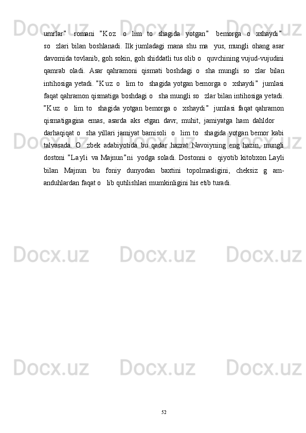 umrlar   romani   K o z   o lim   to shagida   yotgan   bemorga   o xshaydi   	  
so zlari   bilan   boshlanadi.   Ilk   jumladagi   mana   shu   ma yus,   mungli   ohang   asar	
 
davomida tovlanib, goh sokin, goh shiddatli tus olib o quvchining vujud-vujudini	

qamrab   oladi.   Asar   qahramoni   qismati   boshdagi   o sha   mungli   so zlar   bilan
 
intihosiga yetadi.  K u z  o lim to shagida yotgan bemorga o xshaydi  jumlasi	
 	  
faqat qahramon qismatiga boshdagi o sha mungli so zlar bilan intihosiga yetadi.	
 
K u z   o lim   to shagida   yotgan   bemorga   o xshaydi   jumlasi   faqat   qahramon	
 	  
qismatigagina   emas,   asarda   aks   etgan   davr,   muhit,   jamiyatga   ham   dahldor  	

darhaqiqat o sha yillari jamiyat bamisoli    o lim to shagida yotgan bemor  kabi	
  
talvasada.   O zbek   adabiyotida   bu   qadar   hazrat   Navoiyning   eng   hazin,   mungli

dostoni   L a yli   va   Majnun n i   yodga   soladi.   Dostonni   o qiyotib   kitobxon   Layli	
 	
bilan   Majnun   bu   foniy   dunyodan   baxtini   topolmasligini,   cheksiz   g am-	

anduhlardan faqat o lib qutilishlari mumkinligini his etib turadi.  	

52 