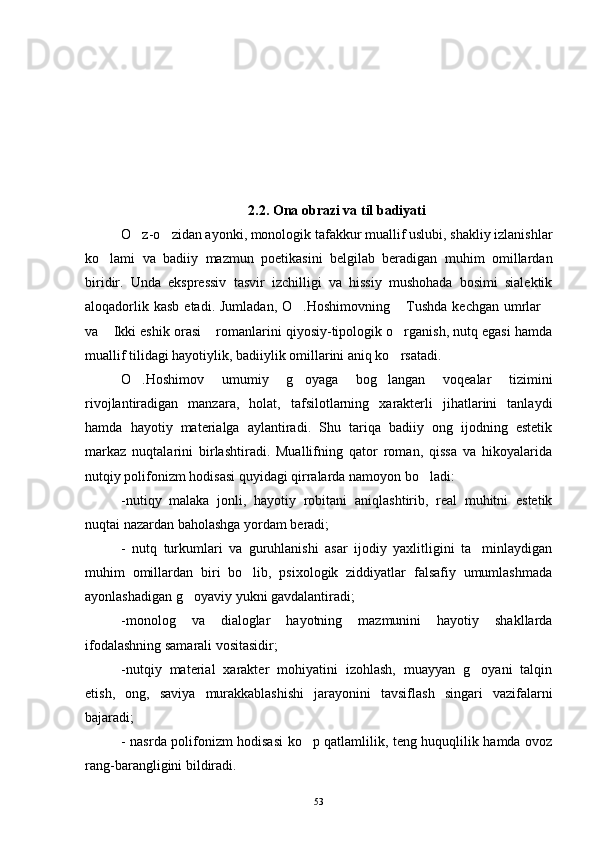 2.2. Ona obrazi va til badiyati
O z-o zidan ayonki, monologik tafakkur muallif uslubi, shakliy izlanishlar 
ko lami   va   badiiy   mazmun   poetikasini   belgilab   beradigan   muhim   omillardan	

biridir.   Unda   ekspressiv   tasvir   izchilligi   va   hissiy   mushohada   bosimi   sialektik
aloqadorlik  kasb  etadi.  Jumladan,  O .Hoshimovning  Tushda   kechgan  umrlar	
  
va  Ikki eshik orasi  romanlarini qiyosiy-tipologik o rganish, nutq egasi hamda	
  
muallif tilidagi hayotiylik, badiiylik omillarini aniq ko rsatadi. 	

O .Hoshimov   umumiy   g oyaga   bog langan   voqealar   tizimini	
  
rivojlantiradigan   manzara,   holat,   tafsilotlarning   xarakterli   jihatlarini   tanlaydi
hamda   hayotiy   materialga   aylantiradi.   Shu   tariqa   badiiy   ong   ijodning   estetik
markaz   nuqtalarini   birlashtiradi.   Muallifning   qator   roman,   qissa   va   hikoyalarida
nutqiy polifonizm hodisasi quyidagi qirralarda namoyon bo ladi:	

-nutiqy   malaka   jonli,   hayotiy   robitani   aniqlashtirib,   real   muhitni   estetik
nuqtai nazardan baholashga yordam beradi;
-   nutq   turkumlari   va   guruhlanishi   asar   ijodiy   yaxlitligini   ta minlaydigan	

muhim   omillardan   biri   bo lib,   psixologik   ziddiyatlar   falsafiy   umumlashmada	

ayonlashadigan g oyaviy yukni gavdalantiradi;	

-monolog   va   dialoglar   hayotning   mazmunini   hayotiy   shakllarda
ifodalashning samarali vositasidir;
-nutqiy   material   xarakter   mohiyatini   izohlash,   muayyan   g oyani   talqin	

etish,   ong,   saviya   murakkablashishi   jarayonini   tavsiflash   singari   vazifalarni
bajaradi;
- nasrda polifonizm hodisasi ko p qatlamlilik, teng huquqlilik hamda ovoz	

rang-barangligini bildiradi. 
53 