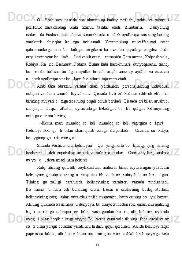 O .Hoshimov   nasrida   ona   obrazining   badiiy   evrilishi,   tadriji   va   takomili
polifonik   xarakterdagi   ichki   tizimni   tashkil   etadi.   Binobarin,   Dunyoning	

ishlari da   Poshsha   xola   obrazi   dinamikasida   o zbek   ayollariga   xos   rang-barang	
 
xarakterli   chiziqlar   ko zga   tashlanadi.   Yozuvchinng   muvaffaqiyati   qator	

qahramonlarga   asos   bo ladigan   belgilarni   ba zan   bir   qiyofaga   singdira   olishi
 
orqali namoyon bo ladi.  Ikki eshik orasi  romanida Qora amma, Xolposh xola,	
  
Robiya,   Ra no,   Bashorat,   Fotima,   Zuhra   kabi   kasb-hunari,   dunyoqarashi,   tashqi	

ko rinishi   turlicha   bo lgan   ayollar   timsoli   orqali   umumiy   ayollar   va   xususan	
 
o qbek ayollariga xos bo lgan fazilatlarni tajassum etadi.
 
Asib   Ona   obrazini   yaratar   ekan,   yordamchi   personajlarning   individual
nutqlaridan   ham   unumli   foydalanadi.   Qissada   turli   xil   kishilar   ishtirok   etib,   har
birining ruhiyati o ziga xos nutqi orqali ochib beriladi. Qissada eri bilan urushub,	

sal   janjal   chiqsa,   albatta,   oyiusinikiga   ketadigan   bo lib   qolgan   kelinoyinnig	

nutqiga e tibor bering:	

-Kecha   mani   shundoq   so kdi,   shundoq   so kdi,   yigitgina   o lgur!  	
    
Kelinoyi   ikki   qo li   bilan   sharaqlatib   soniga   shapatiladi.   Onamni   so kdiya,	
  
bo yginag go rda chirigur!	
  
Shunda   Poshsha   ona   kelinoyini   Qo ying,   xafa   bo lmang,   qarg amang	
   
bechorani ,   deb   yupatishga   urinadi   va   xalq   maqolidan   Oshsiz   uy   bor,   urishsiz	
 
uy yo q , deya misol ham keltirdi.	
 
Xalq   tilining   qudratli   boyliklaridan   mahorat   bilan   foydalangan   yozuvchi
kelinoyining   nutqida   uning   o zoga   xos   tili   va   dilini,   ruhiy   holatini   bera   olgan.	

Tilning   go zalligi   qarshisida   kelinoyining   xarakteri   yanada   tundlashadi.	

Bo lmasa,   u   ham   olti   bolaning   onasi.   Lekin   u   onalarning   boshq   atoifasi,	

kelinoyining qarg shlari yurakdan ptilib chiqayapti, hatto erining bo yni hazrati	
 
Alining qilichida kesilmasa, u dunyoyu, bu dunyo xudodan rozi emas, shu ajalning
tig i   parroniga   uchragur   eri   bilan   yashagandan   ko ra,   olti   bolasini   oydinda	
 
oyog i bilan boqib olishga tayyor. Bu   yerda yana xalq tilining ifoda kuchi va oz	

so z bilan yorqin obrazlar yaratilishi kishini qoyil qoldiradi. Aslida kelinoyi faqat	

gapirishni   biladi,   olti   bolasi   bilan   mo mingina   erini   tashlab   hech   qayerga   keta	

54 
