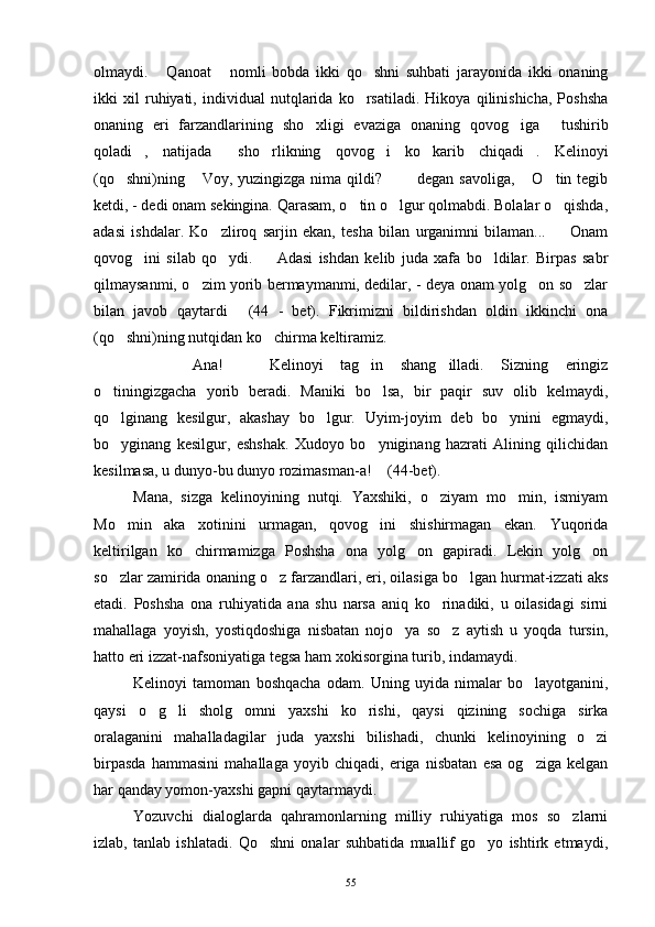 olmaydi.   Qanoat   nomli   bobda   ikki   qo shni   suhbati   jarayonida   ikki   onaning  
ikki   xil   ruhiyati,   individual   nutqlarida   ko rsatiladi.   Hikoya   qilinishicha,   Poshsha	

onaning   eri   farzandlarining   sho xligi   evaziga   onaning   qovog iga   tushirib	
  
qoladi ,   natijada   sho rlikning   qovog i   ko karib   chiqadi .   Kelinoyi	
     
(qo shni)ning  Voy, yuzingizga nima qildi?    degan savoliga,  O tin tegib	
     
ketdi, - dedi onam sekingina. Qarasam, o tin o lgur qolmabdi. Bolalar o qishda,	
  
adasi   ishdalar.   Ko zliroq   sarjin   ekan,   tesha   bilan   urganimni   bilaman...     Onam	
 
qovog ini   silab   qo ydi.     Adasi   ishdan   kelib   juda   xafa   bo ldilar.   Birpas   sabr	
   
qilmaysanmi, o zim yorib bermaymanmi, dedilar, - deya onam yolg on so zlar	
  
bilan   javob   qaytardi   (44   -   bet).   Fikrimizni   bildirishdan   oldin   ikkinchi   ona	

(qo shni)ning nutqidan ko chirma keltiramiz.	
 
    Ana!     Kelinoyi   tag in   shang illadi.   Sizning   eringiz	
    
o tiningizgacha   yorib   beradi.   Maniki   bo lsa,   bir   paqir   suv   olib   kelmaydi,	
 
qo lginang   kesilgur,   akashay   bo lgur.   Uyim-joyim   deb   bo ynini   egmaydi,
  
bo yginang   kesilgur,   eshshak.   Xudoyo   bo yniginang   hazrati   Alining   qilichidan
 
kesilmasa, u dunyo-bu dunyo rozimasman-a!  (44-bet).	

Mana,   sizga   kelinoyining   nutqi.   Yaxshiki,   o ziyam   mo min,   ismiyam	
 
Mo min   aka   xotinini   urmagan,   qovog ini   shishirmagan   ekan.   Yuqorida	
 
keltirilgan   ko chirmamizga   Poshsha   ona   yolg on   gapiradi.   Lekin   yolg on	
  
so zlar zamirida onaning o z farzandlari, eri, oilasiga bo lgan hurmat-izzati aks	
  
etadi.   Poshsha   ona   ruhiyatida   ana   shu   narsa   aniq   ko rinadiki,   u   oilasidagi   sirni	

mahallaga   yoyish,   yostiqdoshiga   nisbatan   nojo ya   so z   aytish   u   yoqda   tursin,	
 
hatto eri izzat-nafsoniyatiga tegsa ham xokisorgina turib, indamaydi.
Kelinoyi   tamoman   boshqacha   odam.   Uning   uyida   nimalar   bo layotganini,	

qaysi   o g li   sholg omni   yaxshi   ko rishi,   qaysi   qizining   sochiga   sirka	
   
oralaganini   mahalladagilar   juda   yaxshi   bilishadi,   chunki   kelinoyining   o zi	

birpasda   hammasini   mahallaga   yoyib   chiqadi,   eriga   nisbatan   esa   og ziga   kelgan	

har qanday yomon-yaxshi gapni qaytarmaydi.
Yozuvchi   dialoglarda   qahramonlarning   milliy   ruhiyatiga   mos   so zlarni	

izlab,   tanlab   ishlatadi.   Qo shni   onalar   suhbatida   muallif   go yo   ishtirk   etmaydi,	
 
55 
