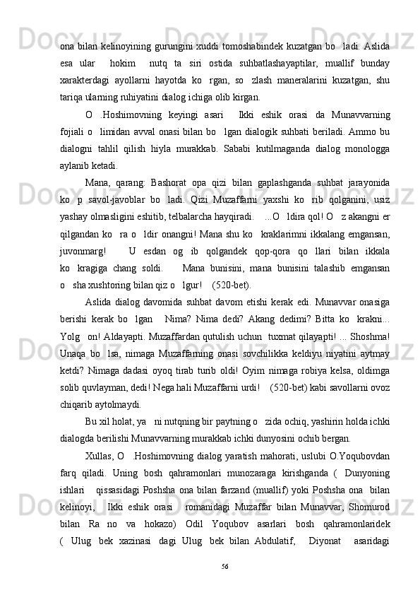ona  bilan  kelinoyining  gurungini  xuddi  tomoshabindek   kuzatgan  bo ladi.  Aslida
esa   ular   hokim   nutq   ta siri   ostida   suhbatlashayaptilar,   muallif   bunday	
  
xarakterdagi   ayollarni   hayotda   ko rgan,   so zlash   maneralarini   kuzatgan,   shu	
 
tariqa ularning ruhiyatini dialog ichiga olib kirgan.
O .Hoshimovning   keyingi   asari   Ikki   eshik   orasi da   Munavvarning	
  
fojiali   o limidan   avval   onasi   bilan  bo lgan   dialogik  suhbati   beriladi.   Ammo   bu
 
dialogni   tahlil   qilish   hiyla   murakkab.   Sababi   kutilmaganda   dialog   monologga
aylanib ketadi.
Mana,   qarang:   Bashorat   opa   qizi   bilan   gaplashganda   suhbat   jarayonida
ko p   savol-javoblar   bo ladi.   Qizi   Muzaffarni   yaxshi   ko rib   qolganini,   usiz	
  
yashay olmasligini eshitib, telbalarcha hayqiradi.  ...O ldira qol! O z akangni er	
  
qilgandan ko ra o ldir  onangni!  Mana  shu ko kraklarimni  ikkalang emgansan,	
  
juvonmarg!     U   esdan   og ib   qolgandek   qop-qora   qo llari   bilan   ikkala
  
ko kragiga   chang   soldi.     Mana   bunisini,   mana   bunisini   talashib   emgansan	
 
o sha xushtoring bilan qiz o lgur!  (520-bet).
  
Aslida   dialog   davomida   suhbat   davom   etishi   kerak   edi.   Munavvar   onasiga
berishi   kerak   bo lgan   Nima?   Nima   dedi?   Akang   dedimi?   Bitta   ko krakni...	
  
Yolg on! Aldayapti. Muzaffardan qutulish uchun   tuxmat qilayapti! ... Shoshma!	

Unaqa   bo lsa,   nimaga   Muzaffarning   onasi   sovchilikka   keldiyu   niyatini   aytmay	

ketdi?   Nimaga   dadasi   oyoq   tirab   turib   oldi!   Oyim   nimaga   robiya   kelsa,   oldimga
solib quvlayman, dedi! Nega hali Muzaffarni urdi!  (520-bet) kabi savollarni ovoz	

chiqarib aytolmaydi.
Bu xil holat, ya ni nutqning bir paytning o zida ochiq, yashirin holda ichki	
 
dialogda berilishi Munavvarning murakkab ichki dunyosini ochib bergan.
Xullas,   O .Hoshimovning   dialog   yaratish   mahorati,   uslubi   O.Yoqubovdan	

farq   qiladi.   Uning   bosh   qahramonlari   munozaraga   kirishganda   ( Dunyoning	

ishlari   qissasidagi  Poshsha  ona   bilan   farzand  (muallif)   yoki   Poshsha   ona    bilan	

kelinoyi,   Ikki   eshik   orasi   romanidagi   Muzaffar   bilan   Munavvar,   Shomurod	
 
bilan   Ra no   va   hokazo)   Odil   Yoqubov   asarlari   bosh   qahramonlaridek

( Ulug bek   xazinasi dagi   Ulug bek   bilan   Abdulatif,   Diyonat   asaridagi	
     
56 