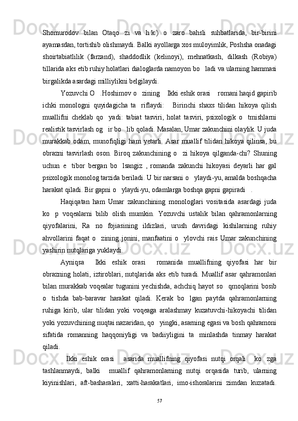 Shomurodov   bilan   Otaqo zi   va   h.k.)   o zaro   bahsli   suhbatlarida,   bir-birini 
ayamasdan, tortishib olishmaydi. Balki ayollarga xos muloyimlik, Poshsha onadagi
shoirtabiatlilik   (farzand),   shaddodlik   (kelinoyi),   mehnatkash,   dilkash   (Robiya)
tillarida aks etib ruhiy holatlari dialoglarda namoyon bo ladi va ularning hammasi	

birgalikda asardagi milliylikni belgilaydi.
Yozuvchi O .Hoshimov o zining  Ikki eshik orasi  romani haqid gapirib	
   
ichki   monologni   quyidagicha   ta riflaydi:   Birinchi   shaxs   tilidan   hikoya   qilish	
 
muallifni   cheklab   qo yadi:   tabiat   tasviri,   holat   tasviri,   psixologik   o tmishlarni	
 
realistik tasvirlash og ir bo lib qoladi. Masalan, Umar zakunchini olaylik. U juda
 
murakkab   odam,   munofiqligi   ham   yetarli.   Asar   muallif   tilidan   hikoya   qilinsa,   bu
obrazni   tasvirlash   oson.   Biroq   zakunchining   o zi   hikoya   qilganda-chi?   Shuning	

uchun   e tibor   bergan   bo lsangiz   ,   romanda   zakunchi   hikoyasi   deyarli   har   gal	
 
psixologik monolog tarzida beriladi. U bir narsani o ylaydi-yu, amalda boshqacha	

harakat qiladi. Bir gapni o ylaydi-yu, odamlarga boshqa gapni gapiradi .	
 
Haqiqatan   ham   Umar   zakunchining   monologlari   vositasida   asardagi   juda
ko p   voqealarni   bilib   olish   mumkin.   Yozuvchi   ustalik   bilan   qahramonlarning	

qiyofalarini,   Ra no   fojiasining   ildizlari,   urush   davridagi   kishilarning   ruhiy	

ahvollarini   faqat   o zining   jonini,   manfaatini   o ylovchi   rais   Umar   zakunchining	
 
yashirin nutqlariga yuklaydi.
Ayniqsa   Ikki   eshik   orasi   romanida   muallifning   qiyofasi   har   bir	
 
obrazning   holati,   iztiroblari,   nutqlarida   aks   etib   turadi.   Muallif   asar   qahramonlari
bilan murakkab  voqealar  tugunini  yechishda,  achchiq  hayot  so qmoqlarini  bosib	

o tishda   bab-baravar   harakat   qiladi.   Kerak   bo lgan   paytda   qahramonlarning	
 
ruhiga   kirib,   ular   tilidan   yoki   voqeaga   aralashmay   kuzatuvchi-hikoyachi   tilidan
yoki yozuvchining nuqtai nazaridan, qo yingki, asarning egasi va bosh qahramoni	

sifatida   romanning   haqqoniyligi   va   badiiyligini   ta minlashda   tinmay   harakat	

qiladi.
Ikki   eshik   orasi   asarida   muallifning   qiyofasi   nutqi   orqali     ko zga	
  
tashlanmaydi,   balki     muallif   qahramonlarning   nutqi   orqasida   turib,   ularning
kiyinishlari,   aft-basharalari,   xatti-harakatlari,   imo-ishoralarini   zimdan   kuzatadi.
57 