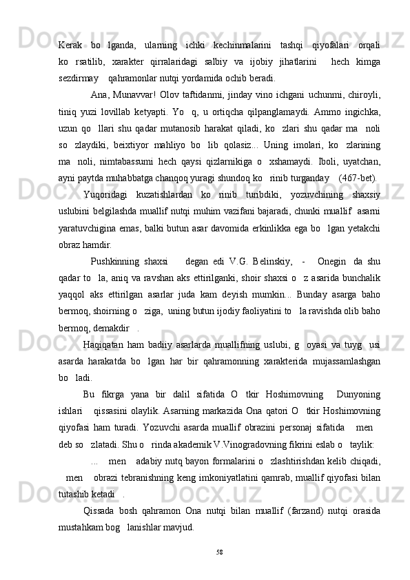 Kerak   bo lganda,   ularning   ichki   kechinmalarini   tashqi   qiyofalari   orqali
ko rsatilib,   xarakter   qirralaridagi   salbiy   va   ijobiy   jihatlarini   hech   kimga	
 
sezdirmay  qahramonlar nutqi yordamida ochib beradi.	

Ana,   Munavvar!   Olov   taftidanmi,   jinday   vino   ichgani   uchunmi,   chiroyli,	

tiniq   yuzi   lovillab   ketyapti.   Yo q,   u   ortiqcha   qilpanglamaydi.   Ammo   ingichka,	

uzun   qo llari   shu   qadar   mutanosib   harakat   qiladi,   ko zlari   shu   qadar   ma noli	
  
so zlaydiki,   beixtiyor   mahliyo   bo lib   qolasiz...   Uning   imolari,   ko zlarining	
  
ma noli,   nimtabassumi   hech   qaysi   qizlarnikiga   o xshamaydi.   Iboli,   uyatchan,
 
ayni paytda muhabbatga chanqoq yuragi shundoq ko rinib turganday  (467-bet).	
 
Yuqoridagi   kuzatishlardan   ko rinib   turibdiki,   yozuvchining   shaxsiy	

uslubini belgilashda muallif nutqi muhim vazifani bajaradi, chunki muallif   asarni
yaratuvchigina emas, balki butun asar davomida erkinlikka ega bo lgan yetakchi	

obraz hamdir.
Pushkinning   shaxsi     degan   edi   V.G.   Belinskiy,     -   Onegin da   shu	
   
qadar  to la, aniq va ravshan aks  ettirilganki, shoir  shaxsi  o z asarida bunchalik	
 
yaqqol   aks   ettirilgan   asarlar   juda   kam   deyish   mumkin...   Bunday   asarga   baho
bermoq, shoirning o ziga,  uning butun ijodiy faoliyatini to la ravishda olib baho	
 
bermoq, demakdir .	

Haqiqatan   ham   badiiy   asarlarda   muallifning   uslubi,   g oyasi   va   tuyg usi	
 
asarda   harakatda   bo lgan   har   bir   qahramonning   xarakterida   mujassamlashgan	

bo ladi.	

Bu   fikrga   yana   bir   dalil   sifatida   O tkir   Hoshimovning   Dunyoning	
 
ishlari   qissasini   olaylik.   Asarning   markazida   Ona   qatori   O tkir   Hoshimovning	
 
qiyofasi   ham   turadi.   Yozuvchi   asarda   muallif   obrazini   personaj   sifatida   men	
 
deb so zlatadi. Shu o rinda akademik V.Vinogradovning fikrini eslab o taylik:	
  
...  men  adabiy nutq bayon formalarini o zlashtirishdan kelib chiqadi,
   
men  obrazi tebranishning keng imkoniyatlatini qamrab, muallif qiyofasi  bilan	
 
tutashib ketadi .	

Qissada   bosh   qahramon   Ona   nutqi   bilan   muallif   (farzand)   nutqi   orasida
mustahkam bog lanishlar mavjud.

58 