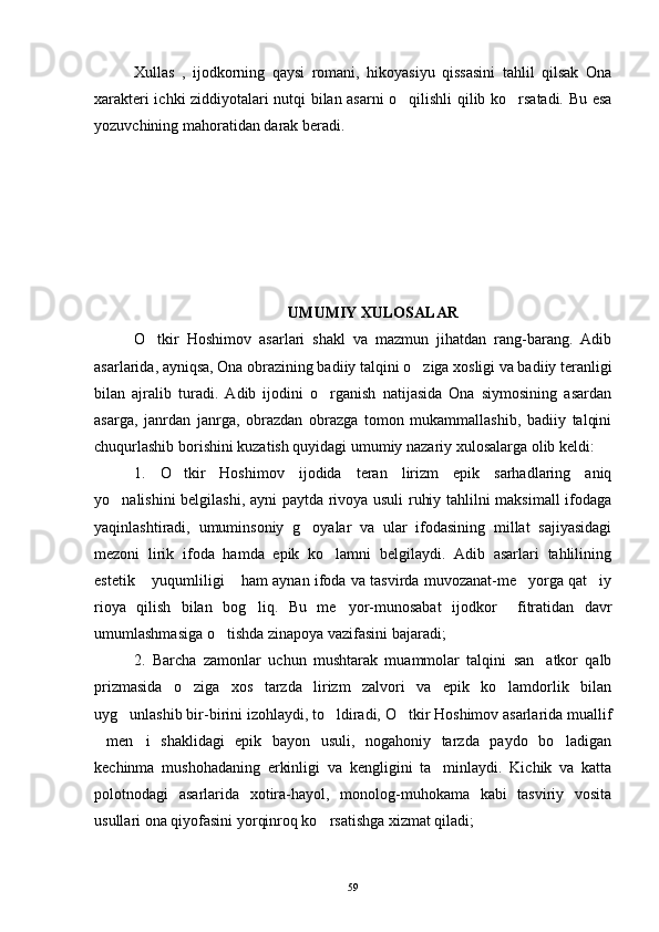 Xullas   ,   ijodkorning   qaysi   romani,   hikoyasiyu   qissasini   tahlil   qilsak   Ona
xarakteri ichki ziddiyotalari nutqi bilan asarni o qilishli qilib ko rsatadi. Bu esa 
yozuvchining mahoratidan darak beradi.
UMUMIY XULOSALAR
O tkir   Hoshimov   asarlari   shakl   va   mazmun   jihatdan   rang-barang.   Adib	

asarlarida, ayniqsa, Ona obrazining badiiy talqini o ziga xosligi va badiiy teranligi	

bilan   ajralib   turadi.   Adib   ijodini   o rganish   natijasida   Ona   siymosining   asardan	

asarga,   janrdan   janrga,   obrazdan   obrazga   tomon   mukammallashib,   badiiy   talqini
chuqurlashib borishini kuzatish quyidagi umumiy nazariy xulosalarga olib keldi:
1.   O tkir   Hoshimov   ijodida   teran   lirizm   epik   sarhadlaring   aniq	

yo nalishini belgilashi, ayni paytda rivoya usuli ruhiy tahlilni maksimall  ifodaga	

yaqinlashtiradi,   umuminsoniy   g oyalar   va   ular   ifodasining   millat   sajiyasidagi	

mezoni   lirik   ifoda   hamda   epik   ko lamni   belgilaydi.   Adib   asarlari   tahlilining	

estetik  yuqumliligi  ham aynan ifoda va tasvirda muvozanat-me yorga qat iy	
   
rioya   qilish   bilan   bog liq.   Bu   me yor-munosabat   ijodkor     fitratidan   davr	
 
umumlashmasiga o tishda zinapoya vazifasini bajaradi;	

2.   Barcha   zamonlar   uchun   mushtarak   muammolar   talqini   san atkor   qalb	

prizmasida   o ziga   xos   tarzda   lirizm   zalvori   va   epik   ko lamdorlik   bilan	
 
uyg unlashib bir-birini izohlaydi, to ldiradi, O tkir Hoshimov asarlarida muallif	
  
men i   shaklidagi   epik   bayon   usuli,   nogahoniy   tarzda   paydo   bo ladigan	
  
kechinma   mushohadaning   erkinligi   va   kengligini   ta minlaydi.   Kichik   va   katta	

polotnodagi   asarlarida   xotira-hayol,   monolog-muhokama   kabi   tasviriy   vosita
usullari ona qiyofasini yorqinroq ko rsatishga xizmat qiladi;	

59 