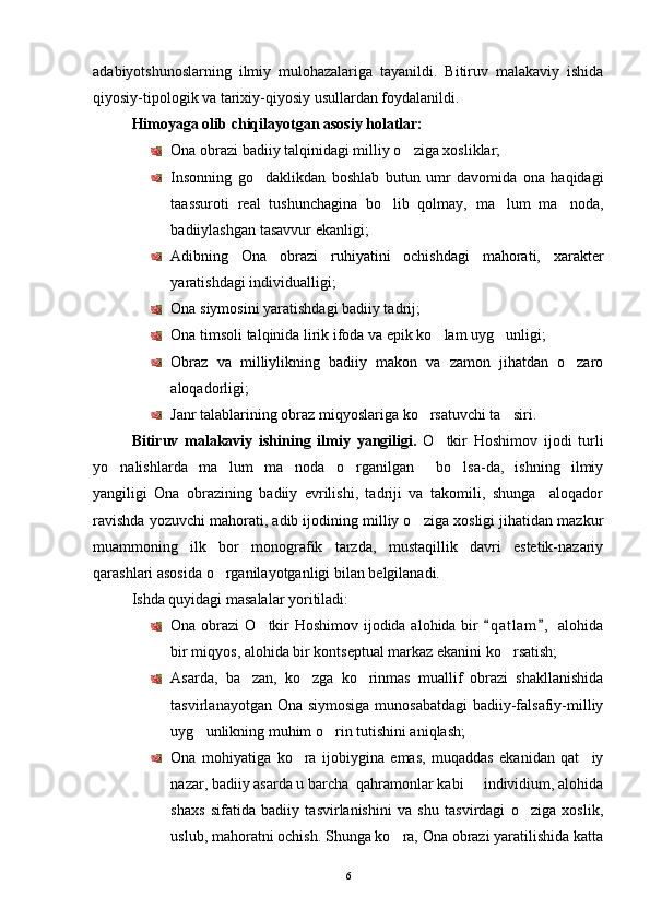adabiyotshunoslarning   ilmiy   mulohazalariga   tayanildi.   Bitiruv   malakaviy   ishida
qiyosiy-tipologik va tarixiy-qiyosiy usullardan foydalanildi.
Himoyaga olib chiqilayotgan asosiy holatlar:
Ona obrazi badiiy talqinidagi milliy o ziga xosliklar;
Insonning   go daklikdan   boshlab   butun   umr   davomida   ona   haqidagi	

taassuroti   real   tushunchagina   bo lib   qolmay,   ma lum   ma noda,	
  
badiiylashgan tasavvur ekanligi;
Adibning   Ona   obrazi   ruhiyatini   ochishdagi   mahorati,   xarakter
yaratishdagi individualligi;
Ona siymosini yaratishdagi badiiy tadrij;
Ona timsoli talqinida lirik ifoda va epik ko lam uyg unligi;	
 
Obraz   va   milliylikning   badiiy   makon   va   zamon   jihatdan   o zaro	

aloqadorligi;
Janr talablarining obraz miqyoslariga ko rsatuvchi ta siri.	
 
Bitiruv   malakaviy   ish i ning   ilmiy   yangiligi.   O tkir   Hoshimov	
   ijodi   turli
yo nalishlarda   ma lum   ma noda   o rganilgan     bo lsa-da,   ishning   ilmiy	
    
yangiligi   Ona   obrazining   badiiy   evrilishi,   tadriji   va   takomili,   shunga     aloqador
ravishda yozuvchi mahorati, adib ijodining milliy o ziga xosligi jihatidan mazkur	

muammoning   ilk   bor   monografik   tarzda,   mustaqillik   davri   estetik-nazariy
qarashlari asosida o rganilayotganligi bilan belgilanadi.	

Ishda quyidagi masalalar yoritiladi:
Ona obrazi   O tkir Hoshimov	
   ijodida alohida bir  q a t lam ,  alohida	 
bir miqyos, alohida bir kontseptual markaz ekanini ko rsatish;	

Asarda,   ba zan,   ko zga   ko rinmas   muallif   obrazi   shakllanishida	
  
tasvirlanayotgan Ona siymosiga  munosabatdagi  badiiy-falsafiy-milliy
uyg unlikning muhim o rin tutishini aniqlash;	
 
Ona   mohiyatiga   ko ra   ijobiygina   emas,   muqaddas   ekanidan   qat iy	
 
nazar, badiiy asarda u barcha  qahramonlar kabi   individium, alohida	

shaxs   sifatida   badiiy   tasvirlanishini   va   shu   tasvirdagi   o ziga   xoslik,	

uslub, mahoratni ochish. Shunga ko ra, Ona obrazi yaratilishida katta	

6 